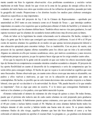 mente cuando me hizo la siguiente observación: «Los problemas económicos y sociales varían
muchísimo en todo Texas: desde los que viven en la zona de las granjas de energía eólica de los
condados del norte hasta esos otros que residen cerca de las refinerías de petróleo, pasando por toda
la geografía del estado. Proporcionar a los distritos locales los medios para elaborar estrategias
educativas específicas es muy importante».
Jimmie es el autor del proyecto de ley 5 de la Cámara de Representantes —aprobado por
unanimidad en 2013 tanto en esta instancia como en el Senado de Texas—, que introdujo cambios
importantes en cuanto a los requisitos que se pedían para obtener el título de bachiller y el número de
exámenes estatales que los alumnos debían hacer. También ofrece nuevas vías para graduarse, lo cual
supone reconocer que los alumnos de secundaria tienen ambiciones muy diversas para su futuro.
«Toda mi labor en la legislatura ha estado relacionada con la educación. De hecho, siempre le
digo a la gente que fue lo único que consiguió que renunciase a jubilarme. A casi el 40 o el 50 por
ciento de nuestros alumnos los quitaban de en medio sin que apenas tuvieran preparación laboral o
una educación apropiada para encontrar trabajo. Eso es inadmisible. Con un poco de suerte, este
proyecto de ley aportará algunas ofertas razonables para los chicos que no irán a la universidad.
Algunos no entrarán en ella por razones académicas; otros, por motivos económicos y unos terceros
simplemente porque no quieren, ya que les apetece hacer algo que no les exige estudiar cuatro años.
»Creo que la mayoría de la gente está de acuerdo en que casi todos los chicos necesitarán algún
tipo de formación en competencias avanzadas mientras estudian secundaria o después. El proyecto de
ley aporta flexibilidad en cuanto al desarrollo de la competencia o serie de competencias que les
serán útiles para conseguir trabajo. El hecho de que no vayan a la universidad no significa que sean
unos fracasados. Hemos observado que, en cuanto estos chicos creen que una meta es alcanzable, sus
padres y ellos vuelven a motivarse, ya que ven en la educación un propósito que antes no
contemplaban. De hecho, es posible que no solo tomen decisiones más acertadas respecto a su futuro
laboral, sino que tal vez decidan ir a la universidad. Se dicen: “Oh, puedo hacerlo si lo que estudio
es importante”. Esto es algo que antes no ocurría. Y si lo único que conseguimos finalmente es
motivar a los alumnos y a los padres, creo que habrá merecido la pena.
»Estamos reduciendo el número de exámenes de alto riesgo de quince a cinco. De todas formas,
puede que el próximo año todavía uno de cada cuatro alumnos no esté preparado para graduarse
cuando le corresponda. Si hubiéramos puesto quince exámenes, creo que esta cifra habría rebasado
el 40 por ciento e incluso habría rozado el 50. Muchos de estos alumnos habrán hecho todos los
trabajos durante el año escolar y habrán tenido una buena nota de curso. Si se ponen muchos
exámenes finales de alto riesgo, aquellos alumnos que han ido bien durante el curso y se han
esforzado al máximo pueden no aprobar el examen final. La pregunta es: ¿se gradúan con demasiada
 
