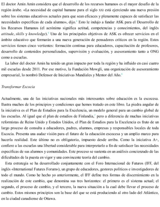 El doctor Amin Amin considera que el desarrollo de los recursos humanos es el mayor desafío de la
región árabe. «La necesidad de capital humano para el siglo XXI está ejerciendo una nueva presión
sobre los sistemas educativos actuales para que sean eficaces y plenamente capaces de satisfacer las
necesidades específicas de cada alumno», dijo.4
Esto le indujo a fundar ASK para el Desarrollo de
los Recursos Humanos (el acrónimo significa actitud, competencias y conocimientos, del inglés
attitude, skills y knowledge).5
Uno de los principales objetivos de ASK es ofrecer servicios en el
ámbito educativo que formarán a una nueva generación de pensadores críticos en la región. Estos
servicios tienen cinco vertientes: formación continua para educadores, capacitación de profesores,
desarrollo de contenidos personalizados, supervisión y evaluación, y asesoramiento tanto a ONG
como a escuelas.
La labor del doctor Amin ha tenido un gran impacto por toda la región y ha influido en casi cuatro
mil escuelas desde 2011. Por ese motivo, la Fundación Mowgli, una organización de asesoramiento
empresarial, lo nombró Defensor de Iniciativas Mundiales y Mentor del Año.6
Transformar Escocia
Actualmente, una de las iniciativas nacionales más interesantes sobre educación es la escocesa.
Ilustra muchos de los principios y condiciones que hemos tratado en este libro. La piedra angular de
la iniciativa es el Plan de Estudios para la Excelencia, un modelo general para un cambio global de
las escuelas. Al igual que el plan de estudios de Finlandia,7
pero a diferencia de muchas iniciativas
reformistas de Reino Unido y Estados Unidos, el Plan de Estudios para la Excelencia es fruto de un
largo proceso de consulta a educadores, padres, alumnos, empresas y responsables locales de toda
Escocia. Presenta una audaz visión para el futuro de la educación escocesa y un amplio marco para
hacerla realidad. Este último no es obligatorio, impuesto desde arriba. Como la iniciativa A+,
confiere a las escuelas una libertad considerable para interpretarlo a fin de satisfacer las necesidades
específicas de sus alumnos y comunidades. Este proceso se sustenta en un análisis concienzudo de las
dificultades de la puesta en vigor y una convincente teoría del cambio.
Esta estrategia se ha desarrollado conjuntamente con el Foro Internacional de Futuros (IFF, del
inglés «International Futures Forum»), un grupo de educadores, gestores políticos e investigadores de
todo el mundo. Como he hecho yo anteriormente, el IFF define tres formas de discernimiento en la
realización de este cambio, que denomina sus tres horizontes: el primero es el sistema actual; el
segundo, el proceso de cambio, y el tercero, la nueva situación a la cual debe llevar el proceso de
cambio. Estos mismos principios son la base del que se está produciendo al otro lado del Atlántico,
en la ciudad canadiense de Ottawa.
 