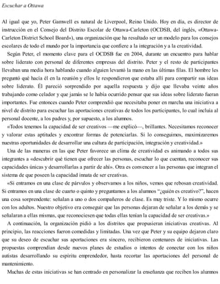 Escuchar a Ottawa
Al igual que yo, Peter Gamwell es natural de Liverpool, Reino Unido. Hoy en día, es director de
instrucción en el Consejo del Distrito Escolar de Ottawa-Carleton (OCDSB, del inglés, «Ottawa-
Carleton District School Board»), una organización que ha resultado ser un modelo para los consejos
escolares de todo el mundo por la importancia que confiere a la integración y a la creatividad.
Según Peter, el momento clave para el OCDSB fue en 2004, durante un encuentro para hablar
sobre liderato con personal de diferentes empresas del distrito. Peter y el resto de participantes
llevaban una media hora hablando cuando alguien levantó la mano en las últimas filas. El hombre les
preguntó qué hacía él en la reunión y ellos le respondieron que estaba allí para compartir sus ideas
sobre liderato. Él pareció sorprendido por aquella respuesta y dijo que llevaba veinte años
trabajando como celador y que jamás se le había ocurrido pensar que sus ideas sobre liderato fueran
importantes. Fue entonces cuando Peter comprendió que necesitaba poner en marcha una iniciativa a
nivel de distrito para escuchar las aportaciones creativas de todos los participantes, lo cual incluía al
personal docente, a los padres y, por supuesto, a los alumnos.
«Todos tenemos la capacidad de ser creativos —me explicó—, brillantes. Necesitamos reconocer
y valorar estas aptitudes y encontrar formas de potenciarlas. Si lo conseguimos, maximizaremos
nuestras oportunidades de desarrollar una cultura de participación, integración y creatividad.»
Una de las maneras en las que Peter favorece un clima de creatividad es animando a todos sus
integrantes a «descubrir qué tienen que ofrecer las personas, escuchar lo que cuentan, reconocer sus
capacidades únicas y desarrollarlas a partir de ahí». Otra es convencer a las personas que integran el
sistema de que poseen la capacidad innata de ser creativas.
«Si entramos en una clase de párvulos y observamos a los niños, vemos que rebosan creatividad.
Si entramos en una clase de cuarto o quinto y preguntamos a los alumnos “¿quién es creativo?”, hacen
una cosa sorprendente: señalan a uno o dos compañeros de clase. Es muy triste. Y lo mismo ocurre
con los adultos. Nuestro objetivo era conseguir que las personas dejaran de señalar a los demás y se
señalaran a ellas mismas, que reconociesen que todas ellas tenían la capacidad de ser creativas.»
A continuación, la organización pidió a los distritos que propusieran iniciativas creativas. Al
principio, las reacciones fueron comedidas y limitadas. Una vez que Peter y su equipo dejaron claro
que su deseo de escuchar sus aportaciones era sincero, recibieron centenares de iniciativas. Las
propuestas comprendían desde nuevos planes de estudios o intentos de conectar con los niños
autistas desarrollando su espíritu emprendedor, hasta recortar las aportaciones del personal de
mantenimiento.
Muchas de estas iniciativas se han centrado en personalizar la enseñanza que reciben los alumnos
 