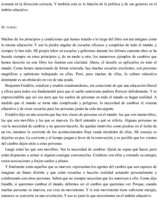 avanzan en la dirección correcta. Y también esta es la función de la política y de sus gestores en el
ámbito educativo.
SU TURNO
Muchos de los principios y condiciones que hemos tratado a lo largo del libro son tan antiguos como
la misma educación. Y son la piedra angular de escuelas eficaces y completas de todo el mundo, y
siempre lo han sido. Mi propia labor en escuelas y gobiernos durante los últimos cuarenta años se ha
basado siempre en estos principios y, de un modo u otro, los numerosos ejemplos de cambios que
hemos descrito en este libro los ilustran con claridad. Ahora, el desafío es aplicarlos en todo el
mundo. Como hemos mencionado de forma reiterada, hay muchas escuelas excelentes, con personas
magníficas y optimistas trabajando en ellas. Pero, para muchas de ellas, la cultura educativa
dominante es un obstáculo en vez de una ayuda.
Benjamin Franklin, estadista y erudito estadounidense, era consciente de que una educación liberal
y eficaz para todos era fundamental para que el sueño americano pudiera florecer debidamente. Y es
imprescindible que así sea para que los sueños de personas en todo el mundo se hagan realidad. A
medida que el mundo se torna más complicado y peligroso, la necesidad de cambiar el sistema
educativo y de crear escuelas para las personas jamás ha sido tan urgente.
Franklin dijo en una ocasión que hay tres clases de personas en el mundo: las que son inamovibles,
las que son movibles y las que se mueven. Es fácil entender a qué se refería. Algunas personas no
ven la necesidad de cambiar y no quieren hacerlo. Se quedan inmóviles como piedras en el lecho de
un río, mientras la corriente de los acontecimientos fluye rauda alrededor de ellas. Mi consejo es
dejarlas en paz. La corriente y el tiempo juegan a favor de la renovación, y es posible que los vientos
del cambio dejen atrás a estas personas.
Luego están las que son movibles. Ven la necesidad de cambiar. Quizá no sepan qué hacer, pero
están dispuestas a actuar si alguien consigue convencerlas. Colabore con ellas y estimule su energía;
creen asociaciones y forjen sueños y planes.
Y finalmente están aquellas que se mueven: representan los agentes del cambio que son capaces de
imaginar un futuro distinto y que están resueltas a hacerlo realidad actuando personalmente y
colaborando con otras personas. Saben que no siempre necesitan que les autoricen a ello. Como dijo
Gandhi, si queremos cambiar el mundo, debemos ser el cambio que queremos ver. Porque, cuando
muchas personas se mueven, eso crea un movimiento. Y si este movimiento tiene suficiente energía,
entonces se convierte en una revolución. Y eso es justo lo que necesitamos en el ámbito educativo.
 