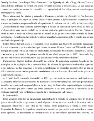 Dorothy Heathcote, Jean Piaget, Maria Montessori, Lev Vygotsky, sir Alec Clegg y Noam Chomsky.
Estos distintos enfoques no forman una única corriente filosófica o metodológica. Lo que tienen en
común es su pasión por centrar la educación en el aprendizaje de los niños y en qué necesitan para
aprender por su cuenta.
Maria Montessori fue médica y educadora. Comenzó a trabajar en educación en San Lorenzo,
Italia, a principios del siglo XX, dando clases a niños pobres y desfavorecidos. Montessori hizo
hincapié en la educación personalizada. «La profesora deberá observar si el niño se interesa —dijo
—, de qué forma lo hace y durante cuánto tiempo, e incluso se fijará en la expresión de su cara. La
profesora debe tener mucho cuidado en no atentar contra los principios de la libertad. Porque, si
incita al niño a hacer un esfuerzo que no es natural en él, ya no sabrá cómo actuaría de forma
espontánea.»1
Actualmente, hay más de veinte mil escuelas Montessori en todo el mundo que aplican
su método de aprendizaje.2
Rudolf Steiner fue un filósofo y reformador social austríaco que desarrolló un método pedagógico
de corte humanista, representado ahora por la Asociación de Centros Educativos Waldorf-Steiner. El
enfoque de Steiner se basa en todas las necesidades individuales de cada niño: académicas, físicas,
emocionales y espirituales. La primera escuela Steiner abrió sus puertas en 1919. Hoy en día hay
casi tres mil escuelas en sesenta países que utilizan la filosofía y métodos de Steiner.3
Curiosamente, Steiner también desarrolló un sistema de agricultura orgánica basado en los
principios de la ecología y de la sostenibilidad. Su sistema de agricultura biodinámica sigue los
ciclos naturales de las estaciones y no emplea fertilizantes ni pesticidas químicos. Hoy en día, se
utiliza ampliamente en muchas partes del mundo como una práctica específica en el sector general de
la agricultura orgánica.
A. S. Neill fundó la escuela Summerhill en 1921, que más tarde se convirtió en modelo de todas
las escuelas democráticas posteriores. Su filosofía es «conceder libertad al individuo porque todos
los niños son capaces de responsabilizarse de su vida y de desarrollar su potencial para convertirse
en las personas que ellos sienten que están destinados a ser. Esto estimula el desarrollo de su
confianza personal y una verdadera aceptación de sí mismos como individuos».
La lista continúa.
Estos diversos métodos de aprendizaje personalizado a menudo se agrupan bajo el epígrafe
general de «educación progresista», la cual algunos críticos parecen considerar la antítesis de la
«educación tradicional». Esta idea es tan errónea como perjudicial, y tiende a crear falsas
dicotomías. La historia de la política educativa se caracteriza por oscilar entre estos dos presuntos
polos opuestos. El movimiento de normalización es el movimiento pendular más reciente. La
 