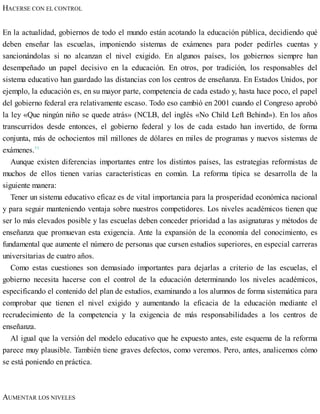 HACERSE CON EL CONTROL
En la actualidad, gobiernos de todo el mundo están acotando la educación pública, decidiendo qué
deben enseñar las escuelas, imponiendo sistemas de exámenes para poder pedirles cuentas y
sancionándolas si no alcanzan el nivel exigido. En algunos países, los gobiernos siempre han
desempeñado un papel decisivo en la educación. En otros, por tradición, los responsables del
sistema educativo han guardado las distancias con los centros de enseñanza. En Estados Unidos, por
ejemplo, la educación es, en su mayor parte, competencia de cada estado y, hasta hace poco, el papel
del gobierno federal era relativamente escaso. Todo eso cambió en 2001 cuando el Congreso aprobó
la ley «Que ningún niño se quede atrás» (NCLB, del inglés «No Child Left Behind»). En los años
transcurridos desde entonces, el gobierno federal y los de cada estado han invertido, de forma
conjunta, más de ochocientos mil millones de dólares en miles de programas y nuevos sistemas de
exámenes.11
Aunque existen diferencias importantes entre los distintos países, las estrategias reformistas de
muchos de ellos tienen varias características en común. La reforma típica se desarrolla de la
siguiente manera:
Tener un sistema educativo eficaz es de vital importancia para la prosperidad económica nacional
y para seguir manteniendo ventaja sobre nuestros competidores. Los niveles académicos tienen que
ser lo más elevados posible y las escuelas deben conceder prioridad a las asignaturas y métodos de
enseñanza que promuevan esta exigencia. Ante la expansión de la economía del conocimiento, es
fundamental que aumente el número de personas que cursen estudios superiores, en especial carreras
universitarias de cuatro años.
Como estas cuestiones son demasiado importantes para dejarlas a criterio de las escuelas, el
gobierno necesita hacerse con el control de la educación determinando los niveles académicos,
especificando el contenido del plan de estudios, examinando a los alumnos de forma sistemática para
comprobar que tienen el nivel exigido y aumentando la eficacia de la educación mediante el
recrudecimiento de la competencia y la exigencia de más responsabilidades a los centros de
enseñanza.
Al igual que la versión del modelo educativo que he expuesto antes, este esquema de la reforma
parece muy plausible. También tiene graves defectos, como veremos. Pero, antes, analicemos cómo
se está poniendo en práctica.
AUMENTAR LOS NIVELES
 