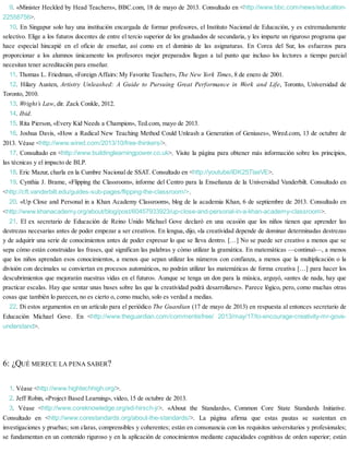 9. «Minister Heckled by Head Teachers», BBC.com, 18 de mayo de 2013. Consultado en <http://www.bbc.com/news/education-
22558756>.
10. En Singapur solo hay una institución encargada de formar profesores, el Instituto Nacional de Educación, y es extremadamente
selectivo. Elige a los futuros docentes de entre el tercio superior de los graduados de secundaria, y les imparte un riguroso programa que
hace especial hincapié en el oficio de enseñar, así como en el dominio de las asignaturas. En Corea del Sur, los esfuerzos para
proporcionar a los alumnos únicamente los profesores mejor preparados llegan a tal punto que incluso los lectores a tiempo parcial
necesitan tener acreditación para enseñar.
11. Thomas L. Friedman, «Foreign Affairs: My Favorite Teacher», The New York Times, 8 de enero de 2001.
12. Hilary Austen, Artistry Unleashed: A Guide to Pursuing Great Performance in Work and Life, Toronto, Universidad de
Toronto, 2010.
13. Wright’s Law, dir. Zack Conkle, 2012.
14. Ibid.
15. Rita Pierson, «Every Kid Needs a Champion», Ted.com, mayo de 2013.
16. Joshua Davis, «How a Radical New Teaching Method Could Unleash a Generation of Geniuses», Wired.com, 13 de octubre de
2013. Véase <http://www.wired.com/2013/10/free-thinkers/>.
17. Consultado en <http://www.buildinglearningpower.co.uk>. Visite la página para obtener más información sobre los principios,
las técnicas y el impacto de BLP.
18. Eric Mazur, charla en la Cumbre Nacional de SSAT. Consultado en <http://youtube/lDK25TlaxVE>.
19. Cynthia J. Brame, «Flipping the Classroom», informe del Centro para la Enseñanza de la Universidad Vanderbilt. Consultado en
<http://cft.vanderbilt.edu/guides-sub-pages/flipping-the-classroom/>.
20. «Up Close and Personal in a Khan Academy Classroom», blog de la academia Khan, 6 de septiembre de 2013. Consultado en
<http://www.khanacademy.org/about/blog/post/60457933923/up-close-and-personal-in-a-khan-academy-classroom>.
21. El ex secretario de Educación de Reino Unido Michael Gove declaró en una ocasión que los niños tienen que aprender las
destrezas necesarias antes de poder empezar a ser creativos. En lengua, dijo, «la creatividad depende de dominar determinadas destrezas
y de adquirir una serie de conocimientos antes de poder expresar lo que se lleva dentro. […] No se puede ser creativo a menos que se
sepa cómo están construidas las frases, qué significan las palabras y cómo utilizar la gramática. En matemáticas —continuó—, a menos
que los niños aprendan esos conocimientos, a menos que sepan utilizar los números con confianza, a menos que la multiplicación o la
división con decimales se conviertan en procesos automáticos, no podrán utilizar las matemáticas de forma creativa […] para hacer los
descubrimientos que mejorarán nuestras vidas en el futuro». Aunque se tenga un don para la música, arguyó, «antes de nada, hay que
practicar escalas. Hay que sentar unas bases sobre las que la creatividad podrá desarrollarse». Parece lógico, pero, como muchas otras
cosas que también lo parecen, no es cierto o, como mucho, solo es verdad a medias.
22. Di estos argumentos en un artículo para el periódico The Guardian (17 de mayo de 2013) en respuesta al entonces secretario de
Educación Michael Gove. En <http://www.theguardian.com/commentisfree/ 2013/may/17/to-encourage-creativity-mr-gove-
understand>.
6: ¿QUÉ MERECE LA PENA SABER?
1. Véase <http://www.hightechhigh.org/>.
2. Jeff Robin, «Project Based Learning», vídeo, 15 de octubre de 2013.
3. Véase <http://www.coreknowledge.org/ed-hirsch-jr>. «About the Standards», Common Core State Standards Initiative.
Consultado en <http://www.corestandards.org/about-the-standards/>. La página afirma que estas pautas se sustentan en
investigaciones y pruebas; son claras, comprensibles y coherentes; están en consonancia con los requisitos universitarios y profesionales;
se fundamentan en un contenido riguroso y en la aplicación de conocimientos mediante capacidades cognitivas de orden superior; están
 