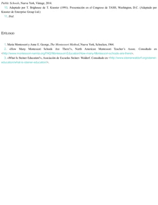 Public Schools, Nueva York, Vintage, 2014.
10. Adaptado por T. Brighouse de T. Knoster (1991). Presentación en el Congreso de TASH, Washington, D.C. (Adaptado por
Knoster de Enterprise Group Ltd.)
11. Ibid.
EPÍLOGO
1. Maria Montessori y Anne E. George, The Montessori Method, Nueva York, Schocken, 1964.
2. «How Many Montessori Schools Are There?», North American Montessori Teacher’s Assoc. Consultado en
<http://www.montessori-namta.org/FAQ/Montessori-Education/How-many-Montessori-schools-are-there>.
3. «What Is Steiner Education?», Asociación de Escuelas Steiner- Waldorf. Consultado en <http://www.steinerwaldorf.org/steiner-
education/what-is-steiner-education/>.
 