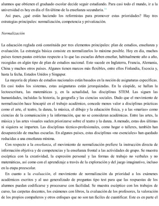 alumnos que obtienen el graduado escolar decide seguir estudiando. Para casi todo el mundo, ir a la
universidad es hoy en día el fin último de la enseñanza secundaria.14
Así pues, ¿qué están haciendo los reformistas para promover estas prioridades? Hay tres
estrategias principales: normalización, competencia y privatización.
Normalización
La educación reglada está constituida por tres elementos principales: plan de estudios, enseñanza y
evaluación. La estrategia básica consiste en normalizarlos lo máximo posible. Hoy en día, muchos
países tienen pautas estrictas respecto a lo que las escuelas deben enseñar, habitualmente año a año,
recogidas en algún tipo de plan de estudios nacional. Esto sucede en Inglaterra, Francia, Alemania,
China y muchos otros países. Algunos tienen marcos más flexibles, entre ellos Finlandia, Escocia y,
hasta la fecha, Estados Unidos y Singapur.
La mayoría de planes de estudios nacionales están basados en la noción de asignaturas específicas.
En casi todos los sistemas, estas asignaturas están jerarquizadas. En la cúspide, se hallan la
lectoescritura, las matemáticas y, en la actualidad, las disciplinas STEM. Las siguen las
humanidades, incluidas la historia, la geografía y las ciencias sociales. Dado que el movimiento de
normalización hace hincapié en el trabajo académico, concede menos valor a disciplinas prácticas
como el arte, el teatro, la danza, la música, el dibujo y la educación física, y a las «marías» como
ciencias de la comunicación y la información, que no se consideran académicas. Entre las artes, la
música y las artes visuales suelen priorizarse sobre el teatro y la danza. A menudo, estas dos últimas
ni siquiera se imparten. Las disciplinas técnico-profesionales, como hogar o talleres, también han
desaparecido de muchas escuelas. En algunos países, estas disciplinas «no esenciales» han quedado
reducidas a una enseñanza mínima.
Con respecto a la enseñanza, el movimiento de normalización prefiere la instrucción directa de
información objetiva y de competencias y la enseñanza frontal a las actividades de grupo. Se muestra
escéptica con la creatividad, la expresión personal y las formas de trabajo no verbales y no
matemáticas, así como con el aprendizaje a través de la exploración y del juego imaginativo, incluso
en la etapa preescolar.
En cuanto a la evaluación, el movimiento de normalización da prioridad a los exámenes
académicos escritos y al uso generalizado de preguntas tipo test para que las respuestas de los
alumnos puedan codificarse y procesarse con facilidad. Se muestra escéptico con los trabajos de
curso, las carpetas docentes, los exámenes con libros, la evaluación de los profesores, la valoración
de los propios compañeros y otros enfoques que no son tan fáciles de cuantificar. Este es en parte el
 