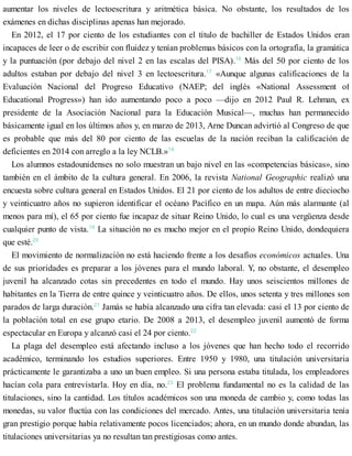 aumentar los niveles de lectoescritura y aritmética básica. No obstante, los resultados de los
exámenes en dichas disciplinas apenas han mejorado.
En 2012, el 17 por ciento de los estudiantes con el título de bachiller de Estados Unidos eran
incapaces de leer o de escribir con fluidez y tenían problemas básicos con la ortografía, la gramática
y la puntuación (por debajo del nivel 2 en las escalas del PISA).16
Más del 50 por ciento de los
adultos estaban por debajo del nivel 3 en lectoescritura.17
«Aunque algunas calificaciones de la
Evaluación Nacional del Progreso Educativo (NAEP; del inglés «National Assessment of
Educational Progress») han ido aumentando poco a poco —dijo en 2012 Paul R. Lehman, ex
presidente de la Asociación Nacional para la Educación Musical—, muchas han permanecido
básicamente igual en los últimos años y, en marzo de 2013, Arne Duncan advirtió al Congreso de que
es probable que más del 80 por ciento de las escuelas de la nación reciban la calificación de
deficientes en 2014 con arreglo a la ley NCLB.»18
Los alumnos estadounidenses no solo muestran un bajo nivel en las «competencias básicas», sino
también en el ámbito de la cultura general. En 2006, la revista National Geographic realizó una
encuesta sobre cultura general en Estados Unidos. El 21 por ciento de los adultos de entre dieciocho
y veinticuatro años no supieron identificar el océano Pacífico en un mapa. Aún más alarmante (al
menos para mí), el 65 por ciento fue incapaz de situar Reino Unido, lo cual es una vergüenza desde
cualquier punto de vista.19
La situación no es mucho mejor en el propio Reino Unido, dondequiera
que esté.20
El movimiento de normalización no está haciendo frente a los desafíos económicos actuales. Una
de sus prioridades es preparar a los jóvenes para el mundo laboral. Y, no obstante, el desempleo
juvenil ha alcanzado cotas sin precedentes en todo el mundo. Hay unos seiscientos millones de
habitantes en la Tierra de entre quince y veinticuatro años. De ellos, unos setenta y tres millones son
parados de larga duración.21
Jamás se había alcanzado una cifra tan elevada: casi el 13 por ciento de
la población total en ese grupo etario. De 2008 a 2013, el desempleo juvenil aumentó de forma
espectacular en Europa y alcanzó casi el 24 por ciento.22
La plaga del desempleo está afectando incluso a los jóvenes que han hecho todo el recorrido
académico, terminando los estudios superiores. Entre 1950 y 1980, una titulación universitaria
prácticamente le garantizaba a uno un buen empleo. Si una persona estaba titulada, los empleadores
hacían cola para entrevistarla. Hoy en día, no.23
El problema fundamental no es la calidad de las
titulaciones, sino la cantidad. Los títulos académicos son una moneda de cambio y, como todas las
monedas, su valor fluctúa con las condiciones del mercado. Antes, una titulación universitaria tenía
gran prestigio porque había relativamente pocos licenciados; ahora, en un mundo donde abundan, las
titulaciones universitarias ya no resultan tan prestigiosas como antes.
 