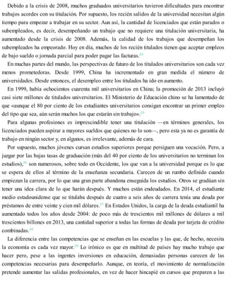 Debido a la crisis de 2008, muchos graduados universitarios tuvieron dificultades para encontrar
trabajos acordes con su titulación. Por supuesto, los recién salidos de la universidad necesitan algún
tiempo para empezar a trabajar en su sector. Aun así, la cantidad de licenciados que están parados o
subempleados, es decir, desempeñando un trabajo que no requiere una titulación universitaria, ha
aumentado desde la crisis de 2008. Además, la calidad de los trabajos que desempeñan los
subempleados ha empeorado. Hoy en día, muchos de los recién titulados tienen que aceptar empleos
de bajo sueldo o jornada parcial para poder pagar las facturas.24
En muchas partes del mundo, las perspectivas de futuro de los titulados universitarios son cada vez
menos prometedoras. Desde 1999, China ha incrementado en gran medida el número de
universidades. Desde entonces, el desempleo entre los titulados ha ido en aumento.
En 1999, había ochocientos cuarenta mil universitarios en China; la promoción de 2013 incluyó
casi siete millones de titulados universitarios. El Ministerio de Educación chino se ha lamentado de
que «aunque el 80 por ciento de los estudiantes universitarios consigan encontrar un primer empleo
del tipo que sea, aún serán muchos los que estarán sin trabajo».25
Para algunas profesiones es imprescindible tener una titulación —en términos generales, los
licenciados pueden aspirar a mayores sueldos que quienes no lo son—, pero esta ya no es garantía de
trabajo en ningún sector y, en algunos, es irrelevante, además de cara.
Por supuesto, muchos jóvenes cursan estudios superiores porque persiguen una vocación. Pero, a
juzgar por las bajas tasas de graduación (más del 40 por ciento de los universitarios no terminan los
estudios),26
son numerosos, sobre todo en Occidente, los que van a la universidad porque es lo que
se espera de ellos al término de la enseñanza secundaria. Carecen de un rumbo definido cuando
empiezan la carrera, por lo que una gran parte abandona enseguida los estudios. Otros se gradúan sin
tener una idea clara de lo que harán después. Y muchos están endeudados. En 2014, el estudiante
medio estadounidense que se titulaba después de cuatro a seis años de carrera tenía una deuda por
préstamos de entre veinte y cien mil dólares.27
En Estados Unidos, la carga de la deuda estudiantil ha
aumentado todos los años desde 2004: de poco más de trescientos mil millones de dólares a mil
trescientos billones en 2013, una cantidad superior a todas las formas de deuda por tarjeta de crédito
combinadas.28
La diferencia entre las competencias que se enseñan en las escuelas y las que, de hecho, necesita
la economía es cada vez mayor.29
Lo irónico es que en multitud de países hay mucho trabajo que
hacer pero, pese a las ingentes inversiones en educación, demasiadas personas carecen de las
competencias necesarias para desempeñarlo. Aunque, en teoría, el movimiento de normalización
pretende aumentar las salidas profesionales, en vez de hacer hincapié en cursos que preparen a las
 