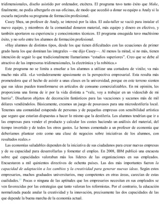 tridimensionales, diseño asistido por ordenador, etcétera. El programa tuvo tanto éxito que Make,
finalmente, no podía albergarlo en sus oficinas, de modo que accedió a donar su equipo a Analy si la
escuela mejoraba su programa de formación profesional.
Casey Shea, un profesor de Analy, se interesó por la idea. El aula-taller se vació para instalar el
nuevo equipo, y miembros de la comunidad donaron material, más equipo y dinero en efectivo, y
también aportaron su experiencia y conocimientos técnicos. El programa enseguida tuvo muchísimo
éxito, y no solo entre los alumnos de formación profesional.
«Hay alumnos de distintos tipos, desde los que tienen dificultades con las ecuaciones de primer
grado hasta los que dominan las integrales —me dijo Casey—. Al menos la mitad, si no más, tienen
intención de seguir lo que tradicionalmente llamaríamos “estudios superiores”. Creo que se debe al
atractivo de las impresoras tridimensionales, la electrónica y la robótica.»
Este programa no se limita a enseñar a los alumnos a utilizar una cortadora de vinilo; va más
mucho más allá. «Lo verdaderamente apasionante es la perspectiva empresarial. Esta resulta más
prometedora que el hecho de asistir a unas clases en la universidad, porque en este terreno sienten
que sus ideas pueden transformarse en artículos de consumo comercializables. En mi opinión, les
proporciona una forma de ir por la vida distinta a “vale, voy a trabajar en un videoclub de mi
barrio”. Diseñaron objetos de decoración fantásticos para las vacaciones y sacamos más de mil
dólares vendiéndolos. Básicamente, creamos un juego de posavasos para una microdestilería local.
Tenemos una comunidad estupenda de personas y de pequeñas empresas con sensibilidad artística
que seguro que estarían dispuestas a hacer lo mismo que la destilería. Los alumnos tendrían que ir a
las empresas para vender el producto y calcular los costes haciendo un análisis del material, del
tiempo invertido y de todos los otros gastos. Le hemos comentado a un profesor de economía que
deberíamos plantear esto como una clase de negocios sobre iniciativas de los alumnos, con
resultados reales.»
Las economías saludables dependen de la iniciativa de sus ciudadanos para crear nuevas empresas
y de su capacidad para desarrollarlas y fomentar el empleo. En 2008, IBM publicó una encuesta
sobre qué capacidades valoraban más los líderes de las organizaciones en sus empleados.
Encuestaron a mil quinientos directivos de ochenta países. Las dos más importantes fueron la
capacidad de adaptación a los cambios y la creatividad para generar nuevas ideas. Según estos
empresarios, muchos graduados universitarios, muy competentes en otras áreas, carecían de estas
cualidades.31
Pocas o ninguna de las aptitudes que los empresarios necesitan en sus empleados se
ven favorecidas por las estrategias que tanto valoran los reformistas. Por el contrario, la educación
normalizada puede anular la creatividad y la innovación, precisamente las dos capacidades de las
que depende la buena marcha de la economía actual.
 