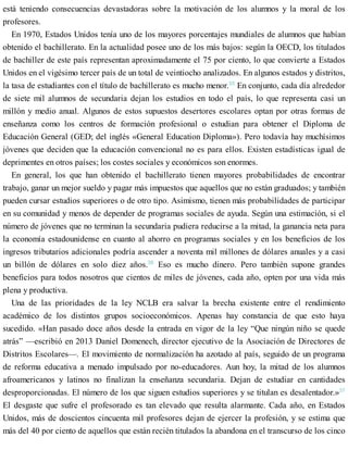 está teniendo consecuencias devastadoras sobre la motivación de los alumnos y la moral de los
profesores.
En 1970, Estados Unidos tenía uno de los mayores porcentajes mundiales de alumnos que habían
obtenido el bachillerato. En la actualidad posee uno de los más bajos: según la OECD, los titulados
de bachiller de este país representan aproximadamente el 75 por ciento, lo que convierte a Estados
Unidos en el vigésimo tercer país de un total de veintiocho analizados. En algunos estados y distritos,
la tasa de estudiantes con el título de bachillerato es mucho menor.35
En conjunto, cada día alrededor
de siete mil alumnos de secundaria dejan los estudios en todo el país, lo que representa casi un
millón y medio anual. Algunos de estos supuestos desertores escolares optan por otras formas de
enseñanza como los centros de formación profesional o estudian para obtener el Diploma de
Educación General (GED; del inglés «General Education Diploma»). Pero todavía hay muchísimos
jóvenes que deciden que la educación convencional no es para ellos. Existen estadísticas igual de
deprimentes en otros países; los costes sociales y económicos son enormes.
En general, los que han obtenido el bachillerato tienen mayores probabilidades de encontrar
trabajo, ganar un mejor sueldo y pagar más impuestos que aquellos que no están graduados; y también
pueden cursar estudios superiores o de otro tipo. Asimismo, tienen más probabilidades de participar
en su comunidad y menos de depender de programas sociales de ayuda. Según una estimación, si el
número de jóvenes que no terminan la secundaria pudiera reducirse a la mitad, la ganancia neta para
la economía estadounidense en cuanto al ahorro en programas sociales y en los beneficios de los
ingresos tributarios adicionales podría ascender a noventa mil millones de dólares anuales y a casi
un billón de dólares en solo diez años.36
Eso es mucho dinero. Pero también supone grandes
beneficios para todos nosotros que cientos de miles de jóvenes, cada año, opten por una vida más
plena y productiva.
Una de las prioridades de la ley NCLB era salvar la brecha existente entre el rendimiento
académico de los distintos grupos socioeconómicos. Apenas hay constancia de que esto haya
sucedido. «Han pasado doce años desde la entrada en vigor de la ley “Que ningún niño se quede
atrás” —escribió en 2013 Daniel Domenech, director ejecutivo de la Asociación de Directores de
Distritos Escolares—. El movimiento de normalización ha azotado al país, seguido de un programa
de reforma educativa a menudo impulsado por no-educadores. Aun hoy, la mitad de los alumnos
afroamericanos y latinos no finalizan la enseñanza secundaria. Dejan de estudiar en cantidades
desproporcionadas. El número de los que siguen estudios superiores y se titulan es desalentador.»37
El desgaste que sufre el profesorado es tan elevado que resulta alarmante. Cada año, en Estados
Unidos, más de doscientos cincuenta mil profesores dejan de ejercer la profesión, y se estima que
más del 40 por ciento de aquellos que están recién titulados la abandona en el transcurso de los cinco
 