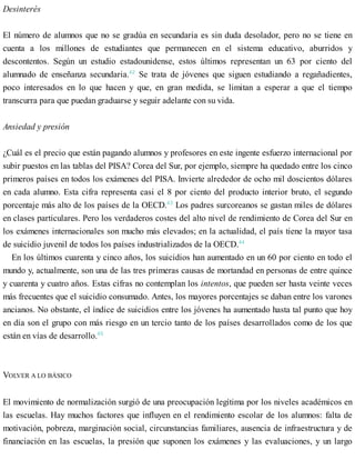 Desinterés
El número de alumnos que no se gradúa en secundaria es sin duda desolador, pero no se tiene en
cuenta a los millones de estudiantes que permanecen en el sistema educativo, aburridos y
descontentos. Según un estudio estadounidense, estos últimos representan un 63 por ciento del
alumnado de enseñanza secundaria.42
Se trata de jóvenes que siguen estudiando a regañadientes,
poco interesados en lo que hacen y que, en gran medida, se limitan a esperar a que el tiempo
transcurra para que puedan graduarse y seguir adelante con su vida.
Ansiedad y presión
¿Cuál es el precio que están pagando alumnos y profesores en este ingente esfuerzo internacional por
subir puestos en las tablas del PISA? Corea del Sur, por ejemplo, siempre ha quedado entre los cinco
primeros países en todos los exámenes del PISA. Invierte alrededor de ocho mil doscientos dólares
en cada alumno. Esta cifra representa casi el 8 por ciento del producto interior bruto, el segundo
porcentaje más alto de los países de la OECD.43
Los padres surcoreanos se gastan miles de dólares
en clases particulares. Pero los verdaderos costes del alto nivel de rendimiento de Corea del Sur en
los exámenes internacionales son mucho más elevados; en la actualidad, el país tiene la mayor tasa
de suicidio juvenil de todos los países industrializados de la OECD.44
En los últimos cuarenta y cinco años, los suicidios han aumentado en un 60 por ciento en todo el
mundo y, actualmente, son una de las tres primeras causas de mortandad en personas de entre quince
y cuarenta y cuatro años. Estas cifras no contemplan los intentos, que pueden ser hasta veinte veces
más frecuentes que el suicidio consumado. Antes, los mayores porcentajes se daban entre los varones
ancianos. No obstante, el índice de suicidios entre los jóvenes ha aumentado hasta tal punto que hoy
en día son el grupo con más riesgo en un tercio tanto de los países desarrollados como de los que
están en vías de desarrollo.45
VOLVER A LO BÁSICO
El movimiento de normalización surgió de una preocupación legítima por los niveles académicos en
las escuelas. Hay muchos factores que influyen en el rendimiento escolar de los alumnos: falta de
motivación, pobreza, marginación social, circunstancias familiares, ausencia de infraestructura y de
financiación en las escuelas, la presión que suponen los exámenes y las evaluaciones, y un largo
 