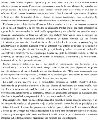 etcétera. Estos factores no pueden ignorarse, y cualquier intento de mejorar el rendimiento escolar
debe tenerlos muy en cuenta. Pero existen otras razones, además de estas últimas. Hay escuelas con
grandes recursos de zonas prósperas cuyos alumnos también están descontentos y no rinden lo
suficiente. Las circunstancias no son, pues, determinantes. Para demostrarlo, aportaremos ejemplos a
lo largo del libro de escuelas difíciles situadas en «zonas deprimidas», cuyo rendimiento ha
aumentado considerablemente gracias a métodos creativos de enseñanza y de aprendizaje.
En algunos casos, el bajo nivel académico se debía sin duda a deficiencias en las propias escuelas
y en la calidad educativa y de los métodos de enseñanza. Pueden incluir una mala aplicación de
algunas de las ideas centrales de la educación «progresista» y una polaridad mal entendida con la
educación «tradicional», un tema que retomaré más adelante. Sean cuales sean las razones, las
investigaciones y la experiencia práctica evidencian de forma reiterada que los factores
determinantes para aumentar el rendimiento escolar en todos los frentes son la motivación y las
expectativas de los alumnos. La mejor forma de estimular estas últimas es mejorar la calidad de la
enseñanza, tener un plan de estudios amplio y equilibrado y aplicar sistemas de evaluación
informativos y comprensivos. La respuesta política ha sido justo la contraria: restringir el plan de
estudios y, en la medida de lo posible, normalizar los contenidos, la enseñanza y las evaluaciones.
Ha demostrado ser la respuesta incorrecta.
Existen numerosos indicios de que el movimiento de normalización está fracasando en su
planteamiento y creando más problemas de los que resuelve. Por otra parte, algunos de los países
que más rinden en el marco limitado de las clasificaciones del PISA están abandonando esta
prioridad para cultivar competencias y actitudes en los alumnos que el movimiento de normalización
reprime de forma sistemática. La necesidad de este cambio es urgente.
Lo cierto es que nuestros hijos y comunidades necesitan un modelo educativo distinto,
fundamentado en principios diferentes a los que fomenta el movimiento de normalización. Para
entender y experimentar este modelo educativo, necesitamos volver a lo básico. Con ello, no nos
referimos a una serie concreta de asignaturas, métodos de enseñanza o estrategias de evaluación, sino
a los fines más profundos a cuyo servicio debe estar ante todo la educación.
Para cumplir estos objetivos, necesitamos un cambio radical en nuestro concepto de escuela y en
los métodos de enseñanza, el paso del viejo modelo industrial a otro basado en principios y en
prácticas totalmente distintos. Las personas no son todas iguales, ni tampoco lo son sus capacidades
y formas de ser. Conocer esta verdad fundamental es la clave para entender por qué está fracasando
el sistema y también para saber cómo cambiarlo. Para ello, tenemos que encontrar una versión más
apropiada del sistema educativo: necesitamos una metáfora que se ajuste mejor.
 