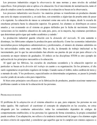 Los procesos industriales exigen la observancia de unas normas y unos niveles de calidad
específicos. Este principio aún se aplica a la educación. En el movimiento de normalización, tanto el
plan de estudios como la enseñanza y los sistemas de evaluación se basan en la observancia.
Los procesos industriales son lineales: las materias primas se transforman en productos durante
una serie de etapas secuenciales y, en cada fase, son sometidos a algún tipo de prueba antes de pasar
a la siguiente. La educación de masas se estructuró como una serie de etapas, desde la escuela de
enseñanza primaria hasta la educación superior. En general, los alumnos se distribuyen en cursos
anuales y van avanzando en el sistema en grupos definidos por la fecha de nacimiento. Existen
variaciones en los modelos educativos de cada país, pero, en la mayoría, hay exámenes periódicos
que determinan quién sigue qué rumbo académico y cuándo.3
La producción industrial guarda relación con la demanda del mercado. Si esta aumenta o
disminuye, los fabricantes adaptan la producción para satisfacerla. Como las economías industriales
necesitaban pocos trabajadores administrativos y profesionales, el número de alumnos admitidos en
las universidades estaba muy controlado. Hoy en día, la demanda de trabajo intelectual se ha
incrementado, por lo que las universidades han abierto sus puertas de par en par para ofrecer a la
economía un mayor número de graduados. El énfasis en las disciplinas STEM es otro ejemplo de
aplicación de los principios mercantiles a la educación.
Al igual que las fábricas, las escuelas de enseñanza secundaria y la educación superior en
particular se basan en la división del trabajo en cuanto a su organización. En los primeros, el día
suele segmentarse en períodos regulares de tiempo. Cuando suena el timbre, todos cambian de tarea y
a menudo de aula. Y los profesores, especializados en determinadas asignaturas, se pasan la jornada
escolar yendo de un aula a otra para impartirlas.
Si bien estos principios son eficaces en la fabricación de productos, pueden ocasionar numerosos
problemas cuando se trata de la educación de las personas.
PROBLEMAS HUMANOS
El problema de la adaptación en el sistema educativo es que, para empezar, las personas no son
todas iguales. Me explicaré: al cuestionar el concepto de adaptación en las escuelas, no estoy
abogando por las conductas antisociales: todas las comunidades dependen de códigos de
comportamiento establecidos; si las personas los ignoran de forma sistemática, la propia comunidad
puede zozobrar. Con adaptación, me refiero a la tendencia institucional de juzgar a los alumnos según
un único criterio de capacidad, y considerar que aquellos que no lo cumplen son «menos capaces» o
 