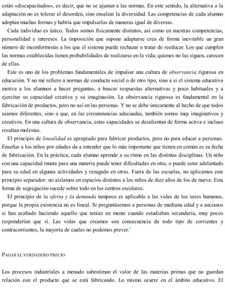 están «discapacitados», es decir, que no se ajustan a las normas. En este sentido, la alternativa a la
adaptación no es tolerar el desorden, sino ensalzar la diversidad. Las competencias de cada alumno
adoptan muchas formas y habría que impulsarlas de maneras igual de diversas.
Cada individuo es único. Todos somos físicamente distintos, así como en nuestras competencias,
personalidad e intereses. La imposición que supone adaptarse crea de forma inevitable un gran
número de inconformistas a los que el sistema puede rechazar o tratar de reeducar. Los que cumplen
las normas establecidas tienen probabilidades de realizarse en la vida; quienes no las siguen, carecen
de ellas.
Este es uno de los problemas fundamentales de impulsar una cultura de observancia rigurosa en
educación. Y no me refiero a normas de conducta social o de otro tipo, sino a si el sistema educativo
motiva a los alumnos a hacer preguntas, a buscar respuestas alternativas y poco habituales y a
ejercitar su capacidad creativa y su imaginación. La observancia rigurosa es fundamental en la
fabricación de productos, pero no así en las personas. Y no se debe únicamente al hecho de que todos
seamos diferentes, sino a que, en las circunstancias adecuadas, también somos muy imaginativos y
creativos. En una cultura de observancia, estas capacidades se desalientan de forma activa e incluso
resultan molestas.
El principio de linealidad es apropiado para fabricar productos, pero no para educar a personas.
Enseñar a los niños por edades da a entender que lo más importante que tienen en común es su fecha
de fabricación. En la práctica, cada alumno aprende a su ritmo en las distintas disciplinas. Un niño
con una capacidad innata para una materia puede tener dificultades en otra, o puede estar adelantado
para su edad en algunas actividades y rezagado en otras. Fuera de las escuelas, no aplicamos este
principio separador: no aislamos en espacios distintos a los niños de diez años de los de nueve. Esta
forma de segregación sucede sobre todo en los centros escolares.
El principio de la oferta y la demanda tampoco es aplicable a las vidas de los seres humanos,
porque la propia existencia no es lineal. Si preguntásemos a personas de mediana edad y a ancianos
si han acabado haciendo aquello que tenían en mente cuando estudiaban secundaria, muy pocos
responderían que sí. Las vidas que creamos son consecuencia de todo tipo de corrientes y
contracorrientes, la mayoría de cuales no podemos prever.4
PAGAR EL VERDADERO PRECIO
Los procesos industriales a menudo subestiman el valor de las materias primas que no guardan
relación con el producto que se está fabricando. Lo mismo ocurre en el ámbito educativo. El
 