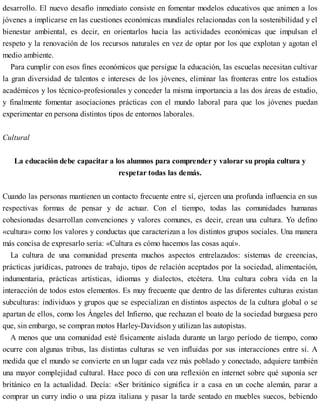 desarrollo. El nuevo desafío inmediato consiste en fomentar modelos educativos que animen a los
jóvenes a implicarse en las cuestiones económicas mundiales relacionadas con la sostenibilidad y el
bienestar ambiental, es decir, en orientarlos hacia las actividades económicas que impulsan el
respeto y la renovación de los recursos naturales en vez de optar por los que explotan y agotan el
medio ambiente.
Para cumplir con esos fines económicos que persigue la educación, las escuelas necesitan cultivar
la gran diversidad de talentos e intereses de los jóvenes, eliminar las fronteras entre los estudios
académicos y los técnico-profesionales y conceder la misma importancia a las dos áreas de estudio,
y finalmente fomentar asociaciones prácticas con el mundo laboral para que los jóvenes puedan
experimentar en persona distintos tipos de entornos laborales.
Cultural
La educación debe capacitar a los alumnos para comprender y valorar su propia cultura y
respetar todas las demás.
Cuando las personas mantienen un contacto frecuente entre sí, ejercen una profunda influencia en sus
respectivas formas de pensar y de actuar. Con el tiempo, todas las comunidades humanas
cohesionadas desarrollan convenciones y valores comunes, es decir, crean una cultura. Yo defino
«cultura» como los valores y conductas que caracterizan a los distintos grupos sociales. Una manera
más concisa de expresarlo sería: «Cultura es cómo hacemos las cosas aquí».
La cultura de una comunidad presenta muchos aspectos entrelazados: sistemas de creencias,
prácticas jurídicas, patrones de trabajo, tipos de relación aceptados por la sociedad, alimentación,
indumentaria, prácticas artísticas, idiomas y dialectos, etcétera. Una cultura cobra vida en la
interacción de todos estos elementos. Es muy frecuente que dentro de las diferentes culturas existan
subculturas: individuos y grupos que se especializan en distintos aspectos de la cultura global o se
apartan de ellos, como los Ángeles del Infierno, que rechazan el boato de la sociedad burguesa pero
que, sin embargo, se compran motos Harley-Davidson y utilizan las autopistas.
A menos que una comunidad esté físicamente aislada durante un largo período de tiempo, como
ocurre con algunas tribus, las distintas culturas se ven influidas por sus interacciones entre sí. A
medida que el mundo se convierte en un lugar cada vez más poblado y conectado, adquiere también
una mayor complejidad cultural. Hace poco di con una reflexión en internet sobre qué suponía ser
británico en la actualidad. Decía: «Ser británico significa ir a casa en un coche alemán, parar a
comprar un curry indio o una pizza italiana y pasar la tarde sentado en muebles suecos, bebiendo
 