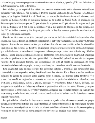 cerveza belga y mirando programas estadounidenses en un televisor japonés. ¿Y lo más británico de
todo? Desconfiar de todo lo foráneo».
Los adultos, y en especial los niños, se mueven normalmente entre diversas comunidades
culturales y subculturales. Por ejemplo, el Distrito Escolar Unificado de Los Ángeles (LAUSD, del
inglés, «Los Angeles Unified School District»), con una población de setecientos mil alumnos, es el
segundo de Estados Unidos en extensión, después de la ciudad de Nueva York. El alumnado está
formado aproximadamente por un 73 por ciento de hispanos, un 12 por ciento de negros, un 9 por
ciento de blancos, un 4 por ciento de asiáticos y un 2 por ciento de filipinos. En las escuelas del
LAUSD se hablan noventa y dos lenguas; para más de las dos terceras partes de los alumnos, el
inglés no es la lengua vernácula.
Uno de los directores de mi tesis doctoral, que realicé en la Universidad de Londres en los años
setenta, fue Harold Rosen, un profesor extraordinario, activista y catedrático de Lengua y Literatura
Inglesas. Recuerdo una conversación que tuvimos después de una reunión sobre la diversidad
lingüística de las escuelas de Londres. Un profesor se había quejado de que la cantidad de lenguas
que se hablaban en las escuelas —creo que unas ochenta por aquel entonces— le hacía muy difícil su
trabajo. Harold estaba asombrado de que los profesores considerasen que la diversidad lingüística
suponía un problema en vez de una oportunidad. La diversidad cultural es una de las mayores
riquezas de la existencia humana. Las comunidades de todo el mundo se enriquecen de forma
extraordinaria honrando su propia cultura y, asimismo, las costumbres y tradiciones de las demás.
Esta diversidad tiene un lado oscuro: los diferentes valores y creencias que caracterizan cada
comunidad pueden engendrar odio y hostilidad entre las mismas. En la historia de los conflictos
humanos, la cultura ha causado tantas guerras como el dinero, las disputas sobre territorios y el
poder. Los conflictos regionales a menudo se centran en profundas divisiones culturales, entre
cristianos y musulmanes, suníes y chiítas, católicos y protestantes, hutus y tutsis, etcétera. Los
antagonismos sociales se deben normalmente a pretendidas diferencias, como blancos y negros,
heterosexuales y homosexuales, jóvenes y ancianos. A medida que los seres humanos se vuelven más
numerosos y se relacionan más entre sí, respetar esa diversidad no solo es una decisión ética, sino un
imperativo práctico.
Las prioridades culturales de las escuelas son tres: ayudar a los alumnos a entender su propia
cultura, conocer otras distintas a la suya y fomentar un clima de tolerancia y de coexistencia cultural.
Para alcanzar estos objetivos, se necesita un plan de estudios variado de base ancha, no uno pobre y
restringido. El movimiento de normalización está muy lejos de abordar estas complejidades.
Social
 