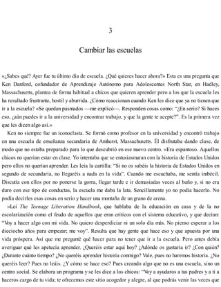3
Cambiar las escuelas
«¿Sabes qué? Ayer fue tu último día de escuela. ¿Qué quieres hacer ahora?» Esta es una pregunta que
Ken Danford, cofundador de Aprendizaje Autónomo para Adolescentes North Star, en Hadley,
Massachusetts, plantea de forma habitual a chicos que quieren aprender pero a los que la escuela les
ha resultado frustrante, hostil y aburrida. ¿Cómo reaccionan cuando Ken les dice que ya no tienen que
ir a la escuela? «Se quedan pasmados —me explicó—. Responden cosas como: “¿En serio? Si haces
eso, ¿aún puedes ir a la universidad y encontrar trabajo, y que la gente te acepte?”. Es la primera vez
que les dicen algo así.»
Ken no siempre fue un iconoclasta. Se formó como profesor en la universidad y encontró trabajo
en una escuela de enseñanza secundaria de Amherst, Massachusetts. Él disfrutaba dando clase, de
modo que no estaba preparado para lo que descubrió en ese nuevo centro. «Era espantoso. Aquellos
chicos no querían estar en clase. Yo intentaba que se entusiasmaran con la historia de Estados Unidos
pero ellos no querían aprender. Les leía la cartilla: “Si no os sabéis la historia de Estados Unidos en
segundo de secundaria, no llegaréis a nada en la vida”. Cuando me escuchaba, me sentía imbécil.
Discutía con ellos por no ponerse la gorra, llegar tarde e ir demasiadas veces al baño y, si no era
duro con ese tipo de conductas, la escuela me daba la lata. Sencillamente yo no podía hacerlo. No
podía decirles esas cosas en serio y hacer una montaña de un grano de arena.
»Leí The Teenage Liberation Handbook, que hablaba de la educación en casa y de la no
escolarización como el feudo de aquellos que eran críticos con el sistema educativo, y que decían:
“V
oy a hacer algo con mi vida. No quiero desperdiciar ni un solo día más. No pienso esperar a los
dieciocho años para empezar; me voy”. Resulta que hay gente que hace eso y que apuesta por una
vida próspera. Así que me pregunté qué hacer para no tener que ir a la escuela. Pero antes debía
averiguar qué les apetecía aprender. ¿Queréis estar aquí hoy? ¿Adónde os gustaría ir? ¿Con quién?
¿Durante cuánto tiempo? ¿No queréis aprender historia conmigo? Vale, pues no haremos historia. ¿No
queréis leer? Pues no leáis. ¿Y cómo se hace eso? Pues creando algo que no es una escuela, sino un
centro social. Se elabora un programa y se les dice a los chicos: “V
oy a ayudaros a tus padres y a ti a
haceros cargo de tu vida; te ofrecemos este sitio acogedor y alegre, al que podrás venir las veces que
 