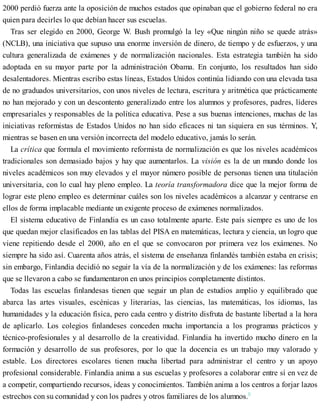 2000 perdió fuerza ante la oposición de muchos estados que opinaban que el gobierno federal no era
quien para decirles lo que debían hacer sus escuelas.
Tras ser elegido en 2000, George W. Bush promulgó la ley «Que ningún niño se quede atrás»
(NCLB), una iniciativa que supuso una enorme inversión de dinero, de tiempo y de esfuerzos, y una
cultura generalizada de exámenes y de normalización nacionales. Esta estrategia también ha sido
adoptada en su mayor parte por la administración Obama. En conjunto, los resultados han sido
desalentadores. Mientras escribo estas líneas, Estados Unidos continúa lidiando con una elevada tasa
de no graduados universitarios, con unos niveles de lectura, escritura y aritmética que prácticamente
no han mejorado y con un descontento generalizado entre los alumnos y profesores, padres, líderes
empresariales y responsables de la política educativa. Pese a sus buenas intenciones, muchas de las
iniciativas reformistas de Estados Unidos no han sido eficaces ni tan siquiera en sus términos. Y,
mientras se basen en una versión incorrecta del modelo educativo, jamás lo serán.
La crítica que formula el movimiento reformista de normalización es que los niveles académicos
tradicionales son demasiado bajos y hay que aumentarlos. La visión es la de un mundo donde los
niveles académicos son muy elevados y el mayor número posible de personas tienen una titulación
universitaria, con lo cual hay pleno empleo. La teoría transformadora dice que la mejor forma de
lograr este pleno empleo es determinar cuáles son los niveles académicos a alcanzar y centrarse en
ellos de forma implacable mediante un exigente proceso de exámenes normalizados.
El sistema educativo de Finlandia es un caso totalmente aparte. Este país siempre es uno de los
que quedan mejor clasificados en las tablas del PISA en matemáticas, lectura y ciencia, un logro que
viene repitiendo desde el 2000, año en el que se convocaron por primera vez los exámenes. No
siempre ha sido así. Cuarenta años atrás, el sistema de enseñanza finlandés también estaba en crisis;
sin embargo, Finlandia decidió no seguir la vía de la normalización y de los exámenes: las reformas
que se llevaron a cabo se fundamentaron en unos principios completamente distintos.
Todas las escuelas finlandesas tienen que seguir un plan de estudios amplio y equilibrado que
abarca las artes visuales, escénicas y literarias, las ciencias, las matemáticas, los idiomas, las
humanidades y la educación física, pero cada centro y distrito disfruta de bastante libertad a la hora
de aplicarlo. Los colegios finlandeses conceden mucha importancia a los programas prácticos y
técnico-profesionales y al desarrollo de la creatividad. Finlandia ha invertido mucho dinero en la
formación y desarrollo de sus profesores, por lo que la docencia es un trabajo muy valorado y
estable. Los directores escolares tienen mucha libertad para administrar el centro y un apoyo
profesional considerable. Finlandia anima a sus escuelas y profesores a colaborar entre sí en vez de
a competir, compartiendo recursos, ideas y conocimientos. También anima a los centros a forjar lazos
estrechos con su comunidad y con los padres y otros familiares de los alumnos.5
 