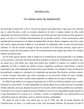 Introducción
Un minuto antes de medianoche
¿Le preocupa la educación? A mí, sí. Una de mis mayores preocupaciones es que, pese a las reformas
que se están llevando a cabo en sistemas educativos de todo el mundo, muchas de ellas están
impulsadas por intereses políticos y comerciales que tienen una idea equivocada de cómo aprende la
gente y de cuál es el verdadero funcionamiento de las grandes escuelas. Como consecuencia, están
perjudicando las perspectivas de futuro de innumerables jóvenes. Tarde o temprano, para bien o para
mal, usted o algún conocido también se verá afectado. Es importante saber en qué consisten dichas
reformas. Si está de acuerdo conmigo en que no avanzan en la dirección correcta, espero que se
convierta en parte del movimiento en favor de un planteamiento más integral que cultive los variados
talentos de nuestros hijos.
En este libro quiero exponer cómo la cultura de la normalización está perjudicando a los alumnos
y a las escuelas, y presentar una forma distinta de entender la educación. También quiero mostrar que,
sea quien sea y esté donde esté, usted tiene poder para cambiar el sistema. Los cambios ya han
empezado. En todo el mundo hay muchas escuelas magníficas, profesores maravillosos y líderes
inspiradores que están trabajando de forma creativa para brindar a los alumnos la clase de educación
personalizada, compasiva y orientada a la comunidad que necesitan. Hay distritos escolares enteros,
e incluso sistemas nacionales, que están avanzando en esa dirección. Dentro de estos sistemas,
personas de todas las clases sociales están exigiendo los cambios por los que yo abogo aquí.
En 2006 di una charla en el congreso organizado por la TED en California titulada «¿Las escuelas
destruyen la creatividad?». La idea fundamental de aquella charla era que todos nacemos con grandes
talentos naturales, pero que, después de pasar por la escuela, muchos hemos perdido esas cualidades.
Como dije en esa ocasión, muchas personas brillantes no creen en sus capacidades porque aquello en
lo que destacaban en la escuela no se valoraba o incluso se estigmatizaba. Las consecuencias son
catastróficas para los individuos y para la salud de nuestras comunidades.
Mi charla ha sido la más vista desde que se creó la TED, con más de treinta millones de
visualizaciones en línea, y se estima que la han visto trescientos millones de personas de todo el
 