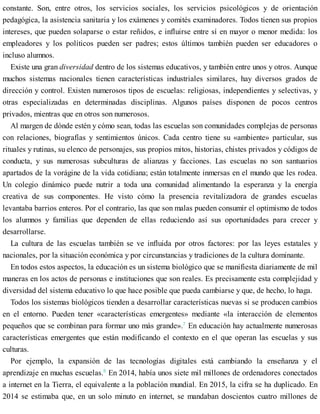 constante. Son, entre otros, los servicios sociales, los servicios psicológicos y de orientación
pedagógica, la asistencia sanitaria y los exámenes y comités examinadores. Todos tienen sus propios
intereses, que pueden solaparse o estar reñidos, e influirse entre sí en mayor o menor medida: los
empleadores y los políticos pueden ser padres; estos últimos también pueden ser educadores o
incluso alumnos.
Existe una gran diversidad dentro de los sistemas educativos, y también entre unos y otros. Aunque
muchos sistemas nacionales tienen características industriales similares, hay diversos grados de
dirección y control. Existen numerosos tipos de escuelas: religiosas, independientes y selectivas, y
otras especializadas en determinadas disciplinas. Algunos países disponen de pocos centros
privados, mientras que en otros son numerosos.
Al margen de dónde estén y cómo sean, todas las escuelas son comunidades complejas de personas
con relaciones, biografías y sentimientos únicos. Cada centro tiene su «ambiente» particular, sus
rituales y rutinas, su elenco de personajes, sus propios mitos, historias, chistes privados y códigos de
conducta, y sus numerosas subculturas de alianzas y facciones. Las escuelas no son santuarios
apartados de la vorágine de la vida cotidiana; están totalmente inmersas en el mundo que les rodea.
Un colegio dinámico puede nutrir a toda una comunidad alimentando la esperanza y la energía
creativa de sus componentes. He visto cómo la presencia revitalizadora de grandes escuelas
levantaba barrios enteros. Por el contrario, las que son malas pueden consumir el optimismo de todos
los alumnos y familias que dependen de ellas reduciendo así sus oportunidades para crecer y
desarrollarse.
La cultura de las escuelas también se ve influida por otros factores: por las leyes estatales y
nacionales, por la situación económica y por circunstancias y tradiciones de la cultura dominante.
En todos estos aspectos, la educación es un sistema biológico que se manifiesta diariamente de mil
maneras en los actos de personas e instituciones que son reales. Es precisamente esta complejidad y
diversidad del sistema educativo lo que hace posible que pueda cambiarse y que, de hecho, lo haga.
Todos los sistemas biológicos tienden a desarrollar características nuevas si se producen cambios
en el entorno. Pueden tener «características emergentes» mediante «la interacción de elementos
pequeños que se combinan para formar uno más grande».7
En educación hay actualmente numerosas
características emergentes que están modificando el contexto en el que operan las escuelas y sus
culturas.
Por ejemplo, la expansión de las tecnologías digitales está cambiando la enseñanza y el
aprendizaje en muchas escuelas.8
En 2014, había unos siete mil millones de ordenadores conectados
a internet en la Tierra, el equivalente a la población mundial. En 2015, la cifra se ha duplicado. En
2014 se estimaba que, en un solo minuto en internet, se mandaban doscientos cuatro millones de
 