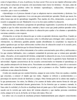 como el origen étnico, el sexo, la pobreza y la clase social. Pero eso no nos impide reflexionar sobre
ella ni buscar soluciones al respecto; solo necesitamos tener claros los términos.2
Así pues, antes de
proseguir, diré unas palabras sobre los términos «aprendizaje», «educación», «formación» y
«escuela», que a veces se confunden.
«Aprendizaje» es el proceso durante el que se adquieren nuevos conocimientos y destrezas. Los
seres humanos somos organismos vivos con una gran curiosidad por aprender. Desde que nacen, los
niños tienen una sed de aprendizaje inagotable. Para muchos de ellos, demasiados, su paso por la
escuela va apagando esa sed. Mantenerla viva es la clave para cambiar la educación.
«Educación» hace referencia a programas de aprendizaje organizados. La premisa de la educación
reglada es que los niños necesitan saber, entender y hacer cosas que jamás podrían aprender solos.
Cuáles son estas y cómo debería articularse la educación para ayudar a los alumnos a aprenderlas
son temas centrales a este respecto.
«Formación» es un tipo de educación que se centra en aprender destrezas específicas. Cuando yo
estudiaba, recuerdo acaloradas discusiones sobre la dificultad para distinguir entre «educación» y
«formación». La diferencia quedaba patente cuando abordábamos la sexualidad. La mayoría de
padres agradecen que sus hijos adolescentes reciban clase de educación sexual en la escuela; pero,
probablemente, no aprobarían que les dieran formación sexual.
Con «escuelas» no me refiero únicamente a los centros convencionales para niños y adolescentes a
los que estamos habituados, sino a cualquier comunidad de personas que se reúnen para aprender
juntas. «Escuela», en mi acepción del término, comprende la educación en casa, la no escolarización
y los encuentros informales tanto en persona como en línea desde la guardería hasta finalizada la
universidad. Algunas características de las escuelas convencionales no fomentan el aprendizaje; es
más, pueden entorpecerlo de forma activa. Necesitamos un cambio drástico, y para ello es necesario
recapacitar sobre cómo funcionan las escuelas y qué se promueve en ellas. También requiere que
confiemos en una educación distinta.
A todos nos encanta que nos cuenten historias, aunque no sean ciertas. Estas nos ayudan, a medida
que crecemos, a conocer el mundo que nos rodea. Algunas se refieren a acontecimientos y a
personajes de nuestro círculo de familiares y amigos. Otras forman parte de la cultura más amplia a
la que pertenecemos: los mitos, las fábulas y los cuentos de hadas sobre nuestra forma de vida que
han cautivado a la humanidad durante generaciones. En las historias que se cuentan a menudo, la
línea entre la realidad y la ficción se desdibuja hasta tal punto que es fácil confundirlas. Esto mismo
sucede con la versión que suele darse del sistema educativo y que muchas personas consideran
cierta, aunque no lo sea ni, de hecho, no lo haya sido nunca. Dice así:
Los niños van a la escuela de enseñanza primaria fundamentalmente para adquirir conocimientos
 