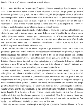 Adaptar el horario al ritmo de aprendizaje de cada alumno
Si las personas necesitan una manera específica para mejorar su aprendizaje, lo mismo ocurre con su
ritmo. Si los profesores deben enseñar a toda una clase y ceñirse a un programa fijo, tendrán
dificultades para reconocer y conciliar estas diferencias, por lo que algunos alumnos no rendirán
tanto como podrían. Cuando el rendimiento de un estudiante es bajo, los profesores suelen esperar
poco de él, lo cual puede tener un efecto perjudicial en toda su trayectoria escolar. Mejorar el
rendimiento de cada alumno requiere motivarlos como individuos y no imponer una carrera de
obstáculos que todos deben superar al mismo tiempo y de igual manera.
Una de las tradiciones más establecidas en el mundo de la educación es agrupar a los alumnos por
edades. Algunos padres esperan un año más antes de llevar a sus hijos al jardín de infancia porque
consideran que aún no están preparados, pero, en cuanto entran en el sistema, avanzan cada curso con
otros compañeros de su misma edad. Los niños de ocho años van a clase con otros niños de ocho
años; un alumno de catorce años puede compartir una asignatura optativa con uno de diecisiete, pero
estudiará lengua con otros alumnos de catorce años.
Si uno observa cualquier clase de primero de primaria, probablemente verá a unos cuantos niños
que leen sin problemas, a otros tantos que pronuncian correctamente todas las palabras, a un par que
tienen dificultades para entender lo que leen y a uno o dos que ya se han pasado a la literatura
juvenil. La mayoría acabará leyendo con soltura, pero, en este punto, sus niveles de comprensión son
distintos. Algunos tienen facilidad para las matemáticas y probablemente disfrutarán estudiando
álgebra en tercero. Otros ven las matemáticas como una fiesta a la que no han sido invitados y es
probable que necesiten repasar los quebrados en segundo de secundaria.
Además, está el absurdo horario convencional, propio de una cadena de montaje. Piense en cómo
sería aplicar este enfoque al mundo empresarial. Si cada cuarenta minutos más o menos todos los
empleados tuvieran que interrumpir lo que están haciendo, trasladarse a otra sala, pasar a otra cosa
completamente distinta y repetir esto seis veces al día, la empresa se colapsaría enseguida y
probablemente estaría en quiebra al cabo de unos meses. Hay actividades que requieren más tiempo
que otras. Un proyecto de grupo puede necesitar varias horas de trabajo ininterrumpido; si se trata de
redactar un texto escrito individualmente, lo más conveniente sería repartirlo en varias sesiones de
menor duración. Si el horario es flexible y más personalizado, favorecerá sin duda el plan de
estudios dinámico que los alumnos necesitan en la actualidad. Una de las características más
exasperantes del horario convencional es tener que dejar una actividad antes de terminarla. Para
resolver esta problemática, están las personas como Joe Harrison.
Joe no era profesor titulado cuando empezó a trabajar en el programa de educación musical de una
 