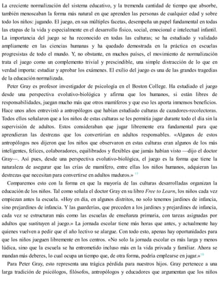 La creciente normalización del sistema educativo, y la tremenda cantidad de tiempo que absorbe,
también menoscaban la forma más natural en que aprenden las personas de cualquier edad y sobre
todo los niños: jugando. El juego, en sus múltiples facetas, desempeña un papel fundamental en todas
las etapas de la vida y especialmente en el desarrollo físico, social, emocional e intelectual infantil.
La importancia del juego se ha reconocido en todas las culturas; se ha estudiado y validado
ampliamente en las ciencias humanas y ha quedado demostrada en la práctica en escuelas
progresistas de todo el mundo. Y, no obstante, en muchos países, el movimiento de normalización
trata el juego como un complemento trivial y prescindible, una simple distracción de lo que en
verdad importa: estudiar y aprobar los exámenes. El exilio del juego es una de las grandes tragedias
de la educación normalizada.
Peter Gray es profesor investigador de psicología en el Boston College. Ha estudiado el juego
desde una perspectiva evolutivo-biológica y afirma que los humanos, si están libres de
responsabilidades, juegan mucho más que otros mamíferos y que eso les aporta inmensos beneficios.
Hace unos años entrevistó a antropólogos que habían estudiado culturas de cazadores-recolectoras.
Todos ellos señalaron que a los niños de estas culturas se les permitía jugar durante todo el día sin la
supervisión de adultos. Estos consideraban que jugar libremente era fundamental para que
aprendieran las destrezas que los convertirían en adultos responsables. «Algunos de estos
antropólogos nos dijeron que los niños que observaron en estas culturas eran algunos de los más
inteligentes, felices, colaboradores, equilibrados y flexibles que jamás habían visto —dijo el doctor
Gray—. Así pues, desde una perspectiva evolutivo-biológica, el juego es la forma que tiene la
naturaleza de asegurar que las crías de mamífero, entre ellas los niños humanos, adquieran las
destrezas que necesitan para convertirse en adultos maduros.» 17
Comparemos esto con la forma en que la mayoría de las culturas desarrolladas organizan la
educación de los niños. Tal como señala el doctor Gray en su libro Free to Learn, los niños cada vez
empiezan antes la escuela. «Hoy en día, en algunos distritos, no solo tenemos jardines de infancia,
sino prejardines de infancia. Y las guarderías, que preceden a los jardines y prejardines de infancia,
cada vez se estructuran más como las escuelas de enseñanza primaria, con tareas asignadas por
adultos que sustituyen al juego.» La jornada escolar tiene más horas que antes, y actualmente hay
quienes vuelven a pedir que el año lectivo se alargue. Con todo esto, apenas hay oportunidades para
que los niños jueguen libremente en los centros. «No solo la jornada escolar es más larga y menos
lúdica, sino que la escuela se ha entrometido incluso más en la vida privada y familiar. Ahora se
mandan más deberes, lo cual ocupa un tiempo que, de otra forma, podría emplearse en jugar.»18
Para Peter Gray, esto representa una trágica pérdida para nuestros hijos. Gray pertenece a una
larga tradición de psicólogos, filósofos, antropólogos y educadores que argumentan que los niños
 
