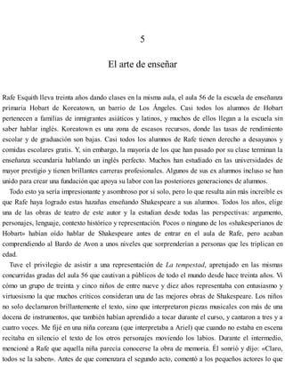 5
El arte de enseñar
Rafe Esquith lleva treinta años dando clases en la misma aula, el aula 56 de la escuela de enseñanza
primaria Hobart de Koreatown, un barrio de Los Ángeles. Casi todos los alumnos de Hobart
pertenecen a familias de inmigrantes asiáticos y latinos, y muchos de ellos llegan a la escuela sin
saber hablar inglés. Koreatown es una zona de escasos recursos, donde las tasas de rendimiento
escolar y de graduación son bajas. Casi todos los alumnos de Rafe tienen derecho a desayunos y
comidas escolares gratis. Y, sin embargo, la mayoría de los que han pasado por su clase terminan la
enseñanza secundaria hablando un inglés perfecto. Muchos han estudiado en las universidades de
mayor prestigio y tienen brillantes carreras profesionales. Algunos de sus ex alumnos incluso se han
unido para crear una fundación que apoya su labor con las posteriores generaciones de alumnos.
Todo esto ya sería impresionante y asombroso por sí solo, pero lo que resulta aún más increíble es
que Rafe haya logrado estas hazañas enseñando Shakespeare a sus alumnos. Todos los años, elige
una de las obras de teatro de este autor y la estudian desde todas las perspectivas: argumento,
personajes, lenguaje, contexto histórico y representación. Pocos o ninguno de los «shakesperianos de
Hobart» habían oído hablar de Shakespeare antes de entrar en el aula de Rafe, pero acaban
comprendiendo al Bardo de Avon a unos niveles que sorprenderían a personas que les triplican en
edad.
Tuve el privilegio de asistir a una representación de La tempestad, apretujado en las mismas
concurridas gradas del aula 56 que cautivan a públicos de todo el mundo desde hace treinta años. Vi
cómo un grupo de treinta y cinco niños de entre nueve y diez años representaba con entusiasmo y
virtuosismo la que muchos críticos consideran una de las mejores obras de Shakespeare. Los niños
no solo declamaron brillantemente el texto, sino que interpretaron piezas musicales con más de una
docena de instrumentos, que también habían aprendido a tocar durante el curso, y cantaron a tres y a
cuatro voces. Me fijé en una niña coreana (que interpretaba a Ariel) que cuando no estaba en escena
recitaba en silencio el texto de los otros personajes moviendo los labios. Durante el intermedio,
mencioné a Rafe que aquella niña parecía conocerse la obra de memoria. Él sonrió y dijo: «Claro,
todos se la saben». Antes de que comenzara el segundo acto, comentó a los pequeños actores lo que
 