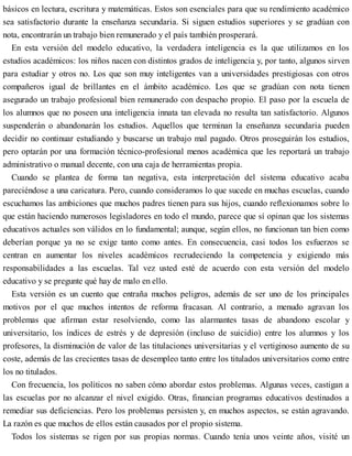 básicos en lectura, escritura y matemáticas. Estos son esenciales para que su rendimiento académico
sea satisfactorio durante la enseñanza secundaria. Si siguen estudios superiores y se gradúan con
nota, encontrarán un trabajo bien remunerado y el país también prosperará.
En esta versión del modelo educativo, la verdadera inteligencia es la que utilizamos en los
estudios académicos: los niños nacen con distintos grados de inteligencia y, por tanto, algunos sirven
para estudiar y otros no. Los que son muy inteligentes van a universidades prestigiosas con otros
compañeros igual de brillantes en el ámbito académico. Los que se gradúan con nota tienen
asegurado un trabajo profesional bien remunerado con despacho propio. El paso por la escuela de
los alumnos que no poseen una inteligencia innata tan elevada no resulta tan satisfactorio. Algunos
suspenderán o abandonarán los estudios. Aquellos que terminan la enseñanza secundaria pueden
decidir no continuar estudiando y buscarse un trabajo mal pagado. Otros proseguirán los estudios,
pero optarán por una formación técnico-profesional menos académica que les reportará un trabajo
administrativo o manual decente, con una caja de herramientas propia.
Cuando se plantea de forma tan negativa, esta interpretación del sistema educativo acaba
pareciéndose a una caricatura. Pero, cuando consideramos lo que sucede en muchas escuelas, cuando
escuchamos las ambiciones que muchos padres tienen para sus hijos, cuando reflexionamos sobre lo
que están haciendo numerosos legisladores en todo el mundo, parece que sí opinan que los sistemas
educativos actuales son válidos en lo fundamental; aunque, según ellos, no funcionan tan bien como
deberían porque ya no se exige tanto como antes. En consecuencia, casi todos los esfuerzos se
centran en aumentar los niveles académicos recrudeciendo la competencia y exigiendo más
responsabilidades a las escuelas. Tal vez usted esté de acuerdo con esta versión del modelo
educativo y se pregunte qué hay de malo en ello.
Esta versión es un cuento que entraña muchos peligros, además de ser uno de los principales
motivos por el que muchos intentos de reforma fracasan. Al contrario, a menudo agravan los
problemas que afirman estar resolviendo, como las alarmantes tasas de abandono escolar y
universitario, los índices de estrés y de depresión (incluso de suicidio) entre los alumnos y los
profesores, la disminución de valor de las titulaciones universitarias y el vertiginoso aumento de su
coste, además de las crecientes tasas de desempleo tanto entre los titulados universitarios como entre
los no titulados.
Con frecuencia, los políticos no saben cómo abordar estos problemas. Algunas veces, castigan a
las escuelas por no alcanzar el nivel exigido. Otras, financian programas educativos destinados a
remediar sus deficiencias. Pero los problemas persisten y, en muchos aspectos, se están agravando.
La razón es que muchos de ellos están causados por el propio sistema.
Todos los sistemas se rigen por sus propias normas. Cuando tenía unos veinte años, visité un
 