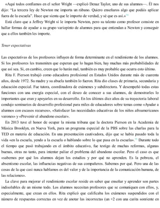 «Aquí todos confiamos en el señor Wright —explicó Denaz Taylor, uno de sus alumnos—. Él nos
dijo: “La tercera ley de Newton me importa un rábano. Quiero enseñaros algo que podáis aplicar
fuera de la escuela”. Hace que sienta que le importo de verdad, y sé que es así.»14
Está claro que a Jeffrey Wright sí le importa Newton, pero su talento como profesor consiste en
hallar formas de ayudar a su grupo variopinto de alumnos para que entiendan a Newton y conseguir
que a ellos también les importe.
Tener expectativas
Las expectativas de los profesores influyen de forma determinante en el rendimiento de los alumnos.
Si los profesores les transmiten que esperan que lo hagan bien, hay muchas más probabilidades de
que así sea. Si, en cambio, creen que lo harán mal, también es muy probable que ocurra esto último.
Rita F. Pierson trabajó como educadora profesional en Estados Unidos durante más de cuarenta
años, desde 1972. Su madre y su abuela también lo fueron. Rita dio clases de primaria, secundaria y
educación especial. Fue tutora, coordinadora de exámenes y subdirectora. Y desempeñó todas estas
funciones con una energía especial, con el deseo de conocer a sus alumnos, de demostrarles lo
importantes que eran y apoyarles en su desarrollo. En los últimos diez años de su trayectoria laboral
condujo seminarios de desarrollo profesional para miles de educadores sobre temas como «Ayudar a
alumnos con escasos recursos», «Satisfacer las necesidades educativas de los niños afroamericanos
varones» y «Prevenir el abandono escolar».
En 2013 tuve el honor de ocupar la misma tribuna que la doctora Pierson en la Academia de
Música Brooklyn, en Nueva York, para un programa especial de la PBS sobre las charlas para la
TED en materia de educación. En una presentación cautivadora, dijo que se había pasado toda la
vida «en la escuela, yendo a la escuela o hablando sobre lo que pasa en la escuela».15
Durante todo
el tiempo que pasó trabajando en el ámbito educativo, fue testigo de muchas reformas, algunas
buenas, otras no tanto, para intentar paliar el problema del abandono escolar. Pero el caso es que
«sabemos por qué los alumnos dejan los estudios y por qué no aprenden. Es la pobreza, el
absentismo escolar, las influencias negativas de sus compañeros. Sabemos por qué. Pero una de las
cosas de la que casi nunca hablamos es del valor y de la importancia de la comunicación humana, de
las relaciones».
La clave para mejorar el rendimiento escolar reside en saber que enseñar y aprender son partes
indisolubles de un mismo todo. Los alumnos necesitan profesores que se comuniquen con ellos, y,
especialmente, que crean en ellos. Rita explicó que calificaba los exámenes suspendidos con el
número de respuestas correctas en vez de anotar las incorrectas (un +2 con una carita sonriente en
 