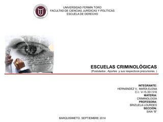UNIVERSIDAD FERMIN TORO 
FACULTAD DE CIENCIAS JURÍDICAS Y POLÍTICAS 
ESCUELA DE DERECHO 
ESCUELAS CRIMINOLÓGICAS 
(Postulados , Aportes y sus respectivos precursores. ) 
INTEGRANTE: 
HERNÁNDEZ V., MARÍA ELENA 
C.I.: V-15.351.516 
MATERIA: 
CRIMINOLOGÍA 
PROFESORA: 
BRIZUELA LOURDES 
SECCIÓN: 
SAIA “B” 
BARQUISIMETO, SEPTIEMBRE 2014 
 