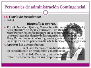 Personajes de administración Contingencial.
6). Teoría de Decisiones:
- Follet.
Biografía y aporte.
-. Follet: Nació en Quincy, Massachusetts, cerca de Boston el 3
de Septiembre de 1868 y murió el 18 de Diciembre de 1933,
Mary Parker Follet fue pionera en la comprensión de los
procesos laterales dentro de las organizaciones jerárquicas.
Mary Parker fue una de los 2 grandes gurús de la gestión de
las mujeres en los primeros días de la teoría clásica de gestión.
-. Aporte: Los aportes fueron:
- En el lado técnico, como habitualmente se llama
un conocimiento de producción y distribución.
- En el lado Personal , un conocimiento de cómo
tratar fructíferamente con sus propios compañeros.
 