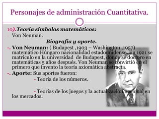 Personajes de administración Cuantitativa.
10).Teoría símbolos matemáticos:
- Von Neuman.
Biografía y aporte.
-. Von Neuman: ( Budapest ,1903 – Washington ,1957)
matemático Húngaro nacionalidad estadounidense. En 1921 se
matriculo en la universidad de Budapest, donde se doctoro en
matemáticas 5 años después. Von Neuman se convirtió en el
primero que invento la teoría axiomática abstracta.
-. Aporte: Sus aportes fueron:
- Teoría de los números.
- Teorías de los juegos y la actualización nacional en
los mercados.
 