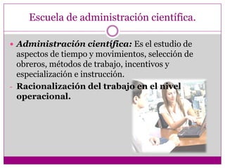 Escuela de administración científica.
 Administración científica: Es el estudio de
aspectos de tiempo y movimientos, selección de
obreros, métodos de trabajo, incentivos y
especialización e instrucción.
- Racionalización del trabajo en el nivel
operacional.
 