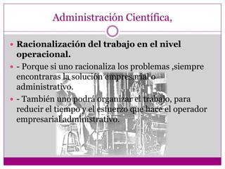 Administración Científica,
 Racionalización del trabajo en el nivel
operacional.
 - Porque si uno racionaliza los problemas ,siempre
encontraras la solución empresarial o
administrativo.
 - También uno podrá organizar el trabajo, para
reducir el tiempo y el esfuerzo que hace el operador
empresarial administrativo.
 