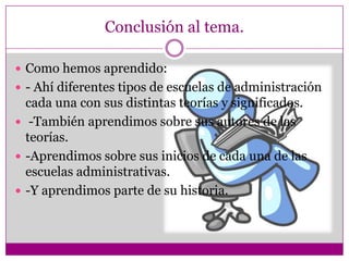 Conclusión al tema.
 Como hemos aprendido:
 - Ahí diferentes tipos de escuelas de administración
cada una con sus distintas teorías y significados.
 -También aprendimos sobre sus autores de las
teorías.
 -Aprendimos sobre sus inicios de cada una de las
escuelas administrativas.
 -Y aprendimos parte de su historia.
 