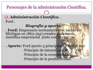 Personajes de la administración Científica.
1). Administración Científica .
- Ford .
Biografía y aporte.
- . Ford: Empresario norteamericano, nacido en
Michigan en 1863-1947,creador de la teoría
científica empresarial junto con Taylor.
- . Aporte: Ford aporto 3 principios los cuales son:
-Principio de intensificación.
-Principio de la economicidad.
-Principio de la productividad.
 