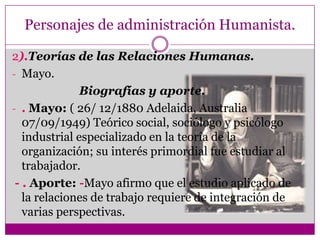 Personajes de administración Humanista.
2).Teorías de las Relaciones Humanas.
- Mayo.
Biografías y aporte.
- . Mayo: ( 26/ 12/1880 Adelaida, Australia
07/09/1949) Teórico social, sociólogo y psicólogo
industrial especializado en la teoría de la
organización; su interés primordial fue estudiar al
trabajador.
- . Aporte: -Mayo afirmo que el estudio aplicado de
la relaciones de trabajo requiere de integración de
varias perspectivas.
 