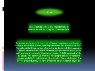 ULMEs considerada como la mas importante de las creadas después de la Segunda Guerra Mundial.Durante su funcionamiento fueron investigados y puestos en práctica nuevos enfoques en el diseño, dentro de los departamentos de: Comunicación Visual, Diseño Industrial, Construcción, Informática, y más tarde de Cinematografía. El edificio de la HfG fue diseñado por Max Bill y sigue siendo, hoy en día un edificio importante y funcional dentro del campus de la Universidad de Ulm. La Escuela HfG de Ulm fue una de las más progresistas instituciones de enseñanza del diseño y el diseño ambiental en las décadas de los 50s y 60s, pionera en los estudios y del perfil profesional del diseñador de hoy en día.