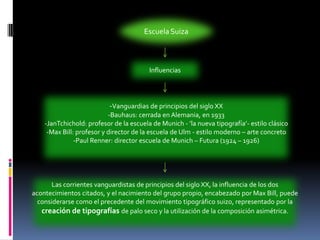Escuela SuizaInfluencias-Vanguardias de principios del siglo XX-Bauhaus: cerrada en Alemania, en 1933-JanTchichold: profesor de la escuela de Munich - ’la nueva tipografía’- estilo clásico-Max Bill: profesor y director de la escuela de Ulm - estilo moderno – arte concreto-Paul Renner: director escuela de Munich – Futura (1924 – 1926)Las corrientes vanguardistas de principios del siglo XX, la influencia de los dos acontecimientos citados, y el nacimiento del grupo propio, encabezado por Max Bill, puede considerarse como el precedente del movimiento tipográfico suizo, representado por la creación de tipografías de palo seco y la utilización de la composición asimétrica.
