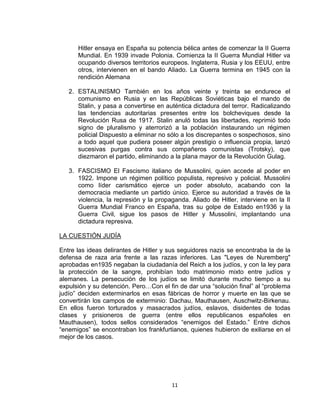 Hitler ensaya en España su potencia bélica antes de comenzar la II Guerra 
Mundial. En 1939 invade Polonia. Comienza la II Guerra Mundial Hitler va 
ocupando diversos territorios europeos. Inglaterra, Rusia y los EEUU, entre 
otros, intervienen en el bando Aliado. La Guerra termina en 1945 con la 
rendición Alemana 
2. ESTALINISMO También en los años veinte y treinta se endurece el 
comunismo en Rusia y en las Repúblicas Soviéticas bajo el mando de 
Stalin, y pasa a convertirse en auténtica dictadura del terror. Radicalizando 
las tendencias autoritarias presentes entre los bolcheviques desde la 
Revolución Rusa de 1917. Stalin anuló todas las libertades, reprimió todo 
signo de pluralismo y aterrorizó a la población instaurando un régimen 
policial Dispuesto a eliminar no sólo a los discrepantes o sospechosos, sino 
a todo aquel que pudiera poseer algún prestigio o influencia propia, lanzó 
sucesivas purgas contra sus compañeros comunistas (Trotsky), que 
diezmaron el partido, eliminando a la plana mayor de la Revolución Gulag. 
3. FASCISMO El Fascismo italiano de Mussolini, quien accede al poder en 
1922. Impone un régimen político populista, represivo y policial. Mussolini 
como líder carismático ejerce un poder absoluto, acabando con la 
democracia mediante un partido único. Ejerce su autoridad a través de la 
violencia, la represión y la propaganda. Aliado de Hitler, interviene en la II 
Guerra Mundial Franco en España, tras su golpe de Estado en1936 y la 
Guerra Civil, sigue los pasos de Hitler y Mussolini, implantando una 
dictadura represiva. 
11 
LA CUESTIÓN JUDÍA 
Entre las ideas delirantes de Hitler y sus seguidores nazis se encontraba la de la 
defensa de raza aria frente a las razas inferiores. Las "Leyes de Nuremberg" 
aprobadas en1935 negaban la ciudadanía del Reich a los judíos, y con la ley para 
la protección de la sangre, prohibían todo matrimonio mixto entre judíos y 
alemanes. La persecución de los judíos se limitó durante mucho tiempo a su 
expulsión y su detención. Pero…Con el fin de dar una “solución final” al “problema 
judío” deciden exterminarlos en esas fábricas de horror y muerte en las que se 
convertirán los campos de exterminio: Dachau, Mauthausen, Auschwitz-Birkenau. 
En ellos fueron torturados y masacrados judíos, eslavos, disidentes de todas 
clases y prisioneros de guerra (entre ellos republicanos españoles en 
Mauthausen), todos sellos considerados “enemigos del Estado.” Entre dichos 
“enemigos” se encontraban los frankfurtianos, quienes hubieron de exiliarse en el 
mejor de los casos. 
 