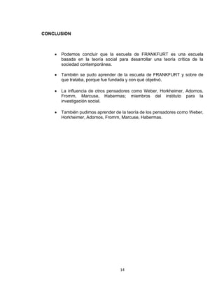 14 
CONCLUSION 
 Podemos concluir que la escuela de FRANKFURT es una escuela 
basada en la teoría social para desarrollar una teoría crítica de la 
sociedad contemporánea. 
 También se pudo aprender de la escuela de FRANKFURT y sobre de 
que trataba, porque fue fundada y con qué objetivó. 
 La influencia de otros pensadores como Weber, Horkheimer, Adornos, 
Fromm, Marcuse, Habermas; miembros del instituto para la 
investigación social. 
 También pudimos aprender de la teoría de los pensadores como Weber, 
Horkheimer, Adornos, Fromm, Marcuse, Habermas. 
 