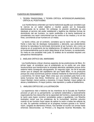 4 
FUENTES DE PENSAMIENTO 
1. TEORÍA TRADICIONAL Y TEORÍA CRÍTICA; INTERDISCIPLINARIEDAD; 
CRÍTICA AL POSITIVISMO 
Los frankfurtianos entienden por teoría tradicional aquella que considera que 
la ciencia es un saber objetivo y neutral, guiado por la búsqueda 
desinteresada de la verdad. Sin embargo, la posición positivista es una 
ideología al servicio del poder establecido y legitima las distintas formas de 
dominación del ser humano. La razón positivista o la teoría tradicional es 
considerada una razón instrumental que se centra en los medios y no en los 
fines, convirtiendo al ser humano en un medio. 
La teoría crítica, por el contrario, considera que la razón ha de ser crítica 
frente a todo tipo de ideología manipuladora y alienante, que pretendiendo 
dominar la naturaleza ha terminado dominando al ser humano, tal y como se 
observa en el surgimiento de los totalitarismos. El objetivo de la teoría crítica 
es fundamentalmente que la razón debe liberar al ser humano, no esclavizarlo. 
Su meta es una sociedad más justa. El análisis de la sociedad requiere una 
perspectiva interdisciplinar. 
2. ANÁLISIS CRÍTICO DEL MARXISMO 
Los frankfurtianos critican diversos aspectos de las predicciones de Marx. En 
primer lugar: al considerar que el proletariado ya no podía ser una clase 
revolucionaria que transformara la sociedad alienante capitalista porque dicho 
sistema había conseguido aburguesarlo. En segundo lugar, los de la escuela 
creían que el colapso del capitalismo del que habló Marx, no se produciría 
porque las crisis económicas podrían evitarse mediante la intervención política 
y económica. En tercer lugar, Marx creía que una sociedad justa haría a los 
seres humanos más libres. Horkheimer, por el contrario, manifiesta que a 
mayor libertad, menor justicia y viceversa. A mayor libertad, mayor peligro de 
abuso y totalitarismo. A mayor justicia, más represión y vuelta al totalitarismo. 
3. ANÁLISIS CRÍTICO DE LA ILUSTRACIÓN 
La experiencia vital e histórica de los miembros de la Escuela de Frankfurt 
provocó un giro en su pensamiento. La barbarie sistemática y racionalmente 
organizada les hizo desconfiar de la capacidad del hombre y especialmente de 
la razón para lograr construir sociedades justas e igualitarias. Los filósofos 
ilustrados creían que los problemas de la humanidad tendrían solución 
cuando el ser humano fuera capaz de aplicar la razón a todas las esferas de 
su vida. Su optimista confianza en el progreso humano gracias a la “divina” 
razón, cargada de elementos míticos, hizo temblar al mundo con armas hasta 
entonces desconocidas. La Primera y la Segunda Guerras Mundiales, los 
 
