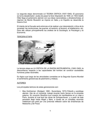 La segunda etapa denominada LA TEORIA CRITICA (1937-1940). El panorama 
se torna desalentador: acaba de pasar la Gran Depresión de 1930; en 1933 Adolfo 
Hitler llega al parlamento alemán con sus ideas nacionalistas y ultraderechistas; el 
régimen de Benito Mussolini se impone en Italia y en España se desarrolla la 
Guerra Civil. 
El interés de la Escuela será entonces el de realizar una interpretación crítica de la 
sociedad: las revoluciones, las guerras, el nazismo, el facismo, el totalitarismo, etc. 
Para ello utilizan principalmente los análisis de la Sociología, la Psicología y la 
Economía. 
6 
TERCERA ETAPA 
La tercera etapa es LA CRITICA DE LA RAZON INSTRUMENTAL (1940-1945), la 
desconfianza respecto a las capacidades del hombre de construir sociedades 
humanas justas racionales. 
Es lógico que luego de las atrocidades cometidas en la Segunda Guerra Mundial 
el sentimiento general sea de pesimismo y tristeza. 
AUTORES 
Los principales teóricos de estas generaciones son: 
• Max Horkheimer: (Stuttgart, 1895 - Nuremberg, 1973) Filósofo y sociólogo 
alemán. Hijo de un industrial, trabajó durante cierto tiempo en la empresa 
paterna. Su vocación filosófica tuvo ocasión de manifestarse en un viaje a 
París, durante el cual leyó las obras de Schopenhauer, y a partir de este 
pensador llegó hasta Hegel y Marx, a través de un complejo recorrido 
intelectual que pasó por una profunda reflexión sobre las enseñanzas de 
Nietzsche y de Freud. 
 