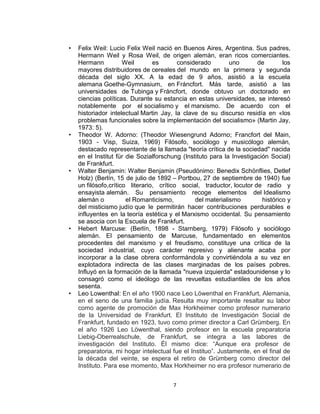 • Felix Weil: Lucio Felix Weil nació en Buenos Aires, Argentina. Sus padres, 
Hermann Weil y Rosa Weil, de origen alemán, eran ricos comerciantes. 
Hermann Weil es considerado uno de los 
mayores distribuidores de cereales del mundo en la primera y segunda 
década del siglo XX. A la edad de 9 años, asistió a la escuela 
alemana Goethe-Gymnasium, en Fráncfort. Más tarde, asistió a las 
universidades de Tubinga y Fráncfort, donde obtuvo un doctorado en 
ciencias políticas. Durante su estancia en estas universidades, se interesó 
notablemente por el socialismo y el marxismo. De acuerdo con el 
historiador intelectual Martin Jay, la clave de su discurso residía en «los 
problemas funcionales sobre la implementación del socialismo» (Martin Jay, 
1973: 5). 
• Theodor W. Adorno: (Theodor Wiesengrund Adorno; Francfort del Main, 
1903 - Visp, Suiza, 1969) Filósofo, sociólogo y musicólogo alemán, 
destacado representante de la llamada "teoría crítica de la sociedad" nacida 
en el Institut für die Sozialforschung (Instituto para la Investigación Social) 
de Frankfurt. 
• Walter Benjamin: Walter Benjamin (Pseudónimo: Benedix Schönflies, Detlef 
Holz) (Berlín, 15 de julio de 1892 – Portbou, 27 de septiembre de 1940) fue 
un filósofo,crítico literario, crítico social, traductor, locutor de radio y 
ensayista alemán. Su pensamiento recoge elementos del Idealismo 
alemán o el Romanticismo, del materialismo histórico y 
del misticismo judío que le permitirán hacer contribuciones perdurables e 
influyentes en la teoría estética y el Marxismo occidental. Su pensamiento 
se asocia con la Escuela de Frankfurt. 
• Hebert Marcuse: (Berlín, 1898 - Starnberg, 1979) Filósofo y sociólogo 
alemán. El pensamiento de Marcuse, fundamentado en elementos 
procedentes del marxismo y el freudismo, constituye una crítica de la 
sociedad industrial, cuyo carácter represivo y alienante acaba por 
incorporar a la clase obrera conformándola y convirtiéndola a su vez en 
explotadora indirecta de las clases marginadas de los países pobres. 
Influyó en la formación de la llamada "nueva izquierda" estadounidense y lo 
consagró como el ideólogo de las revueltas estudiantiles de los años 
sesenta. 
• Leo Lowenthal: En el año 1900 nace Leo Löwenthal en Frankfurt, Alemania, 
en el seno de una familia judía. Resulta muy importante resaltar su labor 
como agente de promoción de Max Horkheimer como profesor numerario 
de la Universidad de Frankfurt. El Instituto de Investigación Social de 
Frankfurt, fundado en 1923, tuvo como primer director a Carl Grümberg. En 
el año 1926 Leo Löwenthal, siendo profesor en la escuela preparatoria 
Liebig-Oberrealschule, de Frankfurt, se integra a las labores de 
investigación del Instituto. Él mismo dice: “Aunque era profesor de 
preparatoria, mi hogar intelectual fue el Instituo”. Justamente, en el final de 
la década del veinte, se espera el retiro de Grümberg como director del 
Instituto. Para ese momento, Max Horkheimer no era profesor numerario de 
7 
 