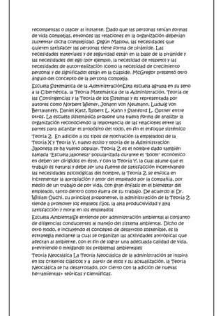 recompensas o placer al instante. Dado que las personas tenían formas
de vida complejas, entonces las relaciones en la organización deberían
sustentar dicha complejidad. Según Maslow, las necesidades que
quieren satisfacer las personas tiene forma de pirámide. Las
necesidades materiales y de seguridad están en la base de la pirámide y
las necesidades del ego (por ejemplo, la necesidad de respeto) y las
necesidades de autorrealización (como la necesidad de crecimiento
personal y de significado) están en la cúspide. McGregor presentó otro
ángulo del concepto de la persona compleja.
Escuela Sistemática de la AdministraciónEsta escuela agrupa en su seno
a la Cibernética, la Teoría Matemática de la Administración, Teoría de
las Contingencias y la Teoría de los Sistemas y es representada por
autores como Norbert Wiener, Johann von Neumann, Ludwig von
Bertalanffy, Daniel Katz, Robert L. Kahn y Stanford L. Optner entre
otros. La escuela sistemática propone una nueva forma de analizar la
organización reconociendo la importancia de las relaciones entre las
partes para alcanzar el propósito del todo, en fin el enfoque sistémico
Teoría Z En adición a los tipos de motivación (a empleados) de la
Teoría X y Teoría Y, nuevo estilo y teoría de la Administración
Japonesa se ha vuelto popular. Teoría Z es el nombre dado también
llamada "Escuela japonesa" popularizada durante el "boom" económico
en deben ser dirigidos en éste, y con la Teoría Y, la cual asume que el
trabajo es natural y debe ser una fuente de satisfacción incentivando
las necesidades psicológicas del hombre, la Teoría Z se enfoca en
incrementar la apropiación y amor del empleado por la compañía, por
medio de un trabajo de por vida, con gran énfasis en el bienestar del
empleado, tanto dentro como fuera de su trabajo. De acuerdo al Dr.
William Ouchi, su principal proponente, la administración de la Teoría Z
tiende a promover los empleos fijos, la alta productividad y alta
satisfacción y moral en los empleados
Escuela AmbientalSe entiende por administración ambiental al conjunto
de diligencias conducentes al manejo del sistema ambiental. Dicho de
otro modo, e incluyendo el concepto de desarrollo sostenible, es la
estrategia mediante la cual se organizan las actividades antrópicas que
afectan al ambiente, con el fin de lograr una adecuada calidad de vida,
previniendo o mitigando los problemas ambientales
Teoría Neoclásica La Teoría Neoclásica de la administración se inspira
en los criterios clásicos y a partir de ellos y su actualización, la Teoría
Neoclásica se ha desarrollado, por cierto con la adición de nuevas
herramientas+ teóricas y científicas.
 