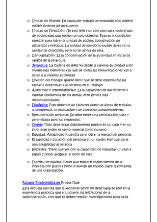 Unidad de Mando: En cualquier trabajo un empleado sólo deberá
      recibir órdenes de un superior
      Unidad de Dirección: Un solo jefe y un solo plan para todo grupo
      de actividades que tengan un solo objetivo. Esta es la condición
      esencial para lograr la unidad de acción, coordinación de
      esfuerzos y enfoque. La unidad de mando no puede darse sin la
      unidad de dirección, pero no se deriva de esta.
      Centralización: Es la concentración de la autoridad en los altos
      rangos de la jerarquía.
      Jerarquía: La cadena de jefes va desde la máxima autoridad a los
      niveles más inferiores y la raíz de todas las comunicaciones van a
      parar a la máxima autoridad
      División del trabajo: quiere decir que se debe especializar las
      tareas a desarrollar y al personal en su trabajo.
      Autoridad y responsabilidad: Es la capacidad de dar órdenes y
      esperar obediencia de los demás, esto genera más
      responsabilidades.
      Disciplina: Esto depende de factores como las ganas de trabajar,
      la obediencia, la dedicación y un correcto comportamiento.
      Remuneración personal: Se debe tener una satisfacción justa y
      garantizada para los empleados.
      Orden: Todo debe estar debidamente puesto en su lugar y en su
      sitio, este orden es tanto material como humano.
      Equidad: Amabilidad y justicia para lograr la lealtad del personal.
      Estabilidad y duración del personal en un cargo: Hay que darle
      una estabilidad al persona
      Iniciativa: Tiene que ver con la capacidad de visualizar un plan a
      seguir y poder asegurar el éxito de este.

      Espíritu de equipo: Hacer que todos trabajen dentro de la
      empresa con gusto y como si fueran un equipo, hace la fortaleza
      de una organización.


Escuela Empirológica de Ernest Dale
Esta escuela plantea que la Administración no debe basarse solo en la
experiencia práctica que enunciaron los iniciadores de la
Administración, sino que se deben realizar investigaciones para cada
 