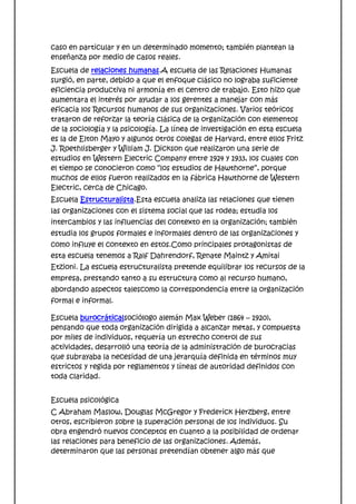 caso en particular y en un determinado momento; también plantean la
enseñanza por medio de casos reales.
Escuela de relaciones humanas.A escuela de las Relaciones Humanas
surgió, en parte, debido a que el enfoque clásico no lograba suficiente
eficiencia productiva ni armonía en el centro de trabajo. Esto hizo que
aumentara el interés por ayudar a los gerentes a manejar con más
eficacia los Recursos humanos de sus organizaciones. Varios teóricos
trataron de reforzar la teoría clásica de la organización con elementos
de la sociología y la psicología. La línea de investigación en esta escuela
es la de Elton Mayo y algunos otros colegas de Harvard, entre ellos Fritz
J. Roethlisberger y William J. Dickson que realizaron una serie de
estudios en Western Electric Company entre 1924 y 1933, los cuales con
el tiempo se conocieron como “los estudios de Hawthorne”, porque
muchos de ellos fueron realizados en la fábrica Hawthorne de Western
Electric, cerca de Chicago.
Escuela Estructuralista.Esta escuela analiza las relaciones que tienen
las organizaciones con el sistema social que las rodea; estudia los
intercambios y las influencias del contexto en la organización; también
estudia los grupos formales e informales dentro de las organizaciones y
como influye el contexto en estos.Como principales protagonistas de
esta escuela tenemos a Ralf Dahrendorf, Renate Maintz y Amitai
Etzioni. La escuela estructuralista pretende equilibrar los recursos de la
empresa, prestando tanto a su estructura como al recurso humano,
abordando aspectos talescomo la correspondencia entre la organización
formal e informal.

Escuela burocráticalsociólogo alemán Max Weber (1864 – 1920),
pensando que toda organización dirigida a alcanzar metas, y compuesta
por miles de individuos, requería un estrecho control de sus
actividades, desarrolló una teoría de la administración de burocracias
que subrayaba la necesidad de una jerarquía definida en términos muy
estrictos y regida por reglamentos y líneas de autoridad definidos con
toda claridad.


Escuela psicológica
C Abraham Maslow, Douglas McGregor y Frederick Herzberg, entre
otros, escribieron sobre la superación personal de los individuos. Su
obra engendró nuevos conceptos en cuanto a la posibilidad de ordenar
las relaciones para beneficio de las organizaciones. Además,
determinaron que las personas pretendían obtener algo más que
 