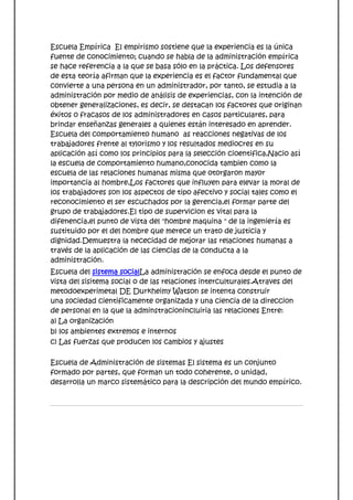 Escuela Empírica El empirismo sostiene que la experiencia es la única
fuente de conocimiento; cuando se habla de la administración empírica
se hace referencia a la que se basa sólo en la práctica. Los defensores
de esta teoría afirman que la experiencia es el factor fundamental que
convierte a una persona en un administrador, por tanto, se estudia a la
administración por medio de análisis de experiencias, con la intención de
obtener generalizaciones, es decir, se destacan los factores que originan
éxitos o fracasos de los administradores en casos particulares, para
brindar enseñanzas generales a quienes están interesado en aprender.
Escuela del comportamiento humano as reacciones negativas de los
trabajadores frente al tylorismo y los resultados mediocres en su
aplicación así como los principios para la selección cioentifica,Nacio así
la escuela de comportamiento humano,conocida tambien como la
escuela de las relaciones humanas misma que otorgaron mayor
importancia al hombre,Los factores que influyen para elevar la moral de
los trabajadores son los aspectos de tipo afectivo y social tales como el
reconocimiento el ser escuchados por la gerencia,el formar parte del
grupo de trabajadores.El tipo de supervicion es vital para la
difenencia,el punto de vista del "hombre maquina " de la ingeniería es
sustituido por el del hombre que merece un trato de justicia y
dignidad.Demuestra la nececidad de mejorar las relaciones humanas a
través de la aplicación de las ciencias de la conducta a la
administración.
Escuela del sistema socialLa administración se enfoca desde el punto de
vista del sisitema social o de las relaciones interculturales.Atraves del
metodoexperimetal DE Durkheimy Watson se intenta construir
una sociedad cientificamente organizada y una ciencia de la direccion
de personal en la que la adminstracionincluiria las relaciones Entre:
a) La organización
b) los ambientes extremos e internos
c) Las fuerzas que producen los cambios y ajustes

Escuela de Administración de sistemas El sistema es un conjunto
formado por partes, que forman un todo coherente, o unidad,
desarrolla un marco sistemático para la descripción del mundo empírico.
 