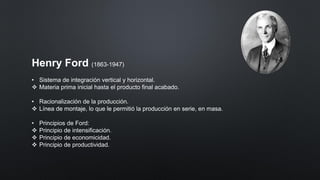 Henry Ford (1863-1947)
• Sistema de integración vertical y horizontal.
❖ Materia prima inicial hasta el producto final acabado.
• Racionalización de la producción.
❖ Línea de montaje, lo que le permitió la producción en serie, en masa.
• Principios de Ford:
❖ Principio de intensificación.
❖ Principio de economicidad.
❖ Principio de productividad.
 