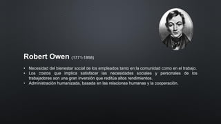 Robert Owen (1771-1858)
• Necesidad del bienestar social de los empleados tanto en la comunidad como en el trabajo.
• Los costos que implica satisfacer las necesidades sociales y personales de los
trabajadores son una gran inversión que reditúa altos rendimientos.
• Administración humanizada, basada en las relaciones humanas y la cooperación.
 